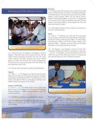 40 CARIBBEAN EXAMINATIONS COUNCIL
323. During the year, the Registrar, Pro-Registrar, Assistant
Registrar, Public Information and Customer Services, and staff
visited several Participating Territories and met with policy
makers, teachers and other educators and various interest
groups to market and promote the Council’s programmes.
This year the focus was on the programme for the CCSLC and
the introduction of the CVQ.
324. Activities which took place included those listed below.
Anguilla
325. March 1 – 2: The Registrar and staff met with the CXC
National Committee and with parents and teachers of Albena
Lake Hodge Comprehensive School. The official launch of the
CCSLC took place on March 2. Orientation workshops were
held for teachers of subjects for the CCSLC.
Antigua and Barbuda
326. June 11 – 14: The official launch of the CCSLC took
place on June 13. The Registrar, Mr McLeod and Ms Stephens
(Assistant Registrars – Syllabus Unit) participated in the CXC
Awards Ceremony.
327. Orientation workshops were conducted for teachers.
328. The Registrar and Ms Jacintha Pringle, Chief Education
Officer, participated in a radio call-in programme which lasted
for 90 minutes.
Barbados
329. Meetings were held during the year with the Honourable
Anthony Wood, Minister of Education, Youth Affairs and Sports,
Ms Atheline Haynes, Permanent Secretary, Ms Wendy Griffith-
Watson, Chief Education Officer and Ms Idamay Denny,
Deputy Chief Education Officer, on the CCSLC, arrangements
for the award of the CVQ, the Barbados Secondary Schools
Entrance Examination (BSSEE), accommodation for CXC and
other administrative matters.
330. CXC staff also visited schools on request, for example, on
Teachers’ Professional Day.
Belize
331. May 8 – 9: Meetings were held with the Honourable
Francis Fonseca, Attorney General and Minister of Education,
Ms Marian McNab, Chief Executive Officer, Ms Maud Hyde,
Chief Education Officer and Mr Alan Genitty, Deputy Chief
Education Officer. Meetings were also held with the Belize
Association of Principals of Secondary Schools.
332. The Registrar, Local Registrar, Chairman of the CXC
National Committee and a teacher were guests on a talk show
– Love FM. The Registrar was also interviewed by Mr Norris
Hall of the Government Information Service. A meeting was
also held with teachers at the St. Katherine Academy.
Marketing and Public Relations Activities
Mr Lennox McLeod, Syllabus Officer explains the CXC offerings to
students visiting the booth at the Choices Expo
Mr Alan Genitty, Deputy Chief Education Officer, Belize and the
Registrar speaking to principals and teachers during a meeting in May
British Virgin Islands
333. October 29-30: The Registrar paid a courtesy call on
the Honourable Andrew Fahie, Minister of Education and
Culture. She also met with Ms Julia Christopher, Permanent
Secretary, Ms Arlene Smith, Deputy Permanent Secretary, and
 