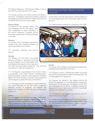 41ANNUAL REPORT 2007
Ms Prudence Mathavious, Chief Education Officer, to discuss
the CVQ, the CCSLC and other CXC matters.
334. A press conference was held to provide information on
the CCSLC. The Registrar visited some secondary schools and
the Bregado Flax Educational Centre in Virgin Gorda and met
with personnel from the community college.
Cayman Islands
335. March 7-9: Two education officers, Miss
Lisa Prendergast and Mr Fred Spiers, visited
CXC Headquarters to obtain information on
the Council’s operations, in general, and the
examination administration and data processing,
in particular.
Dominica
336. January 25-27: The Registrar attended the
meeting of the OECS Education Ministers and
made a presentation on the CCSLC.
337. Orientation workshops were held for
teachers.
Grenada
338. October 3-4: The CCSLC was officially
launched on October 3. During her visit for the
launch, the Registrar and Mr Ciprian Bolah (CXC
Local Registrar) were guests on two mornings on
the ‘Good Morning Grenada’ programme. They were also
interviewed on a radio call-in programme.
339. The Registrar, a representative of the Teachers’ Union,
a representative of the Parent Teachers’ Association and a
teacher participated in a television call-in programme. Mr Martin
Baptise, Permanent Secretary, convened a press conference
and the Registrar provided information on the CCSLC.
340. The Registrar and the Local Registrar met with employers
and shared information on how the CCSLC programme
addresses concerns of employers. The Registrar also
explained the articulation of CAPE with other post-secondary
programmes.
Guyana
341. The Registrar met with the Honourable Shaikh Baksh,
Minister of Education, and the Honourable Dr Desery Fox, Mr.
Pulandar Kandhi, Permanent Secretary Ms. Genevieve Whyte-
Nedd, Chief Education Officer, Ms Juliette Persico, CXC Local
Registrar and other education officals. The meetings focused
on the CCSLC and CVQ. The need for continued vigilance in
security arrangements for CXC’s examination papers was also
discussed.
342. Staff conducted workshops for e-Registration and e-SBA.
Marketing and Public Relations Activities
(continued)
Cleveland Sam AR-(PI and CS) explaining the CCSLC to students at the
Choices Education and Career Expo in Mandeville, Jamaica
Jamaica
343. January: The Pro-Registrar was interviewed by the Jamaica
Information Service (JIS) about the CCSLC.
344. Mr Jasper Lawrence, Chief Education Officer and the AR
(PI and CS) were interviewed on Power 106 Independent Talk
morning programme on January 29.
345. February: On February 6, the Registrar and the AR
(PI and CS) appeared on a morning television programme,
Smile Jamaica. On the same day, the Registrar and the CEO
were interviewed by the JIS for a television programme,
Questions and Answers. Later that day, the CCSLC was officially
launched at the Knutsford Court Hotel.
346. On February 8, the Registrar was a guest on the CVM
programme Jamaica at Sunrise.
347.OnFebruary9,theRegistrar,theCEOandaPrincipalwere
interviewed on a radio programme ‘Beyond the Headlines’; and
Ms. Cherryl Stephens (Assistant Registrar – Syllabus Unit) was a
guest on Independent Talk on Power 106 FM.
 