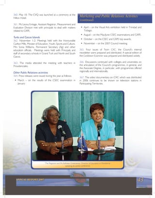 43ANNUAL REPORT 2007
The Registrar and Ms Kathleen Greenaway, Director of Education in Montserrat
speaking at a press conference
360. May 18: The CVQ was launched at a ceremony at the
Hilton Hotel.
361. Ms Leona Emtage, Assistant Registrar, Measurement and
Evaluation Division met with principals to deal with matters
related to CAPE.
Turks and Caicos Islands
362. November 1-2: Meetings held with the Honourable
Carlton Mills, Minister of Education, Youth, Sports and Culture,
Mrs Sonia Williams, Permanent Secretary (Ag) and other
education officials. Meetings were held with Principals and
staff of secondary schools in Grand Turk and North and South
Caicos.
363. The media attended the meeting with teachers in
Providenciales.
Other Public Relations activities
364. Press releases were issued during the year as follows:
• March – on the results of the CSEC examination in
January
• April – on the Visual Arts exhibition held in Trinidad and
Tobago.
• August – on the May/June CSEC examinations and CAPE.
• October – on the CSEC and CAPE top awards.
• November – on the 2007 Council meeting.
365. Four issues of Team CXC, the Council’s internal
newsletter were prepared and distributed. A special edition of
the Caribbean Examiner was prepared and distributed widely.
366. Discussions continued with colleges and universities on
the articulation of the Council’s programmes, in general, and
the Associate Degree, in particular, with programmes offered
regionally and internationally.
367. The video documentary on CXC which was distributed
in 2006 continues to be shown on television stations in
Participating Territories.
Marketing and Public Relations Activities
(continued)
 