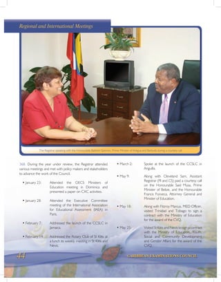 44 CARIBBEAN EXAMINATIONS COUNCIL
The Registrar speaking with the Honourable Baldwin Spencer, Prime Minister of Antigua and Barbuda during a courtesy call
368. During the year under review, the Registrar attended
various meetings and met with policy makers and stakeholders
to advance the work of the Council.
• January 23: Attended the OECS Ministers of
Education meeting in Dominica and
presented a paper on CXC activities.
• January 28: Attended the Executive Committee
meeting of the International Association
for Educational Assessment (IAEA) in
Paris.
• February 7: Addressed the launch of the CCSLC in
Jamaica.
• February 14: Addressed the Rotary Club of St Kitts at
a lunch its weekly meeting in St Kitts and
Nevis.
• March 2: Spoke at the launch of the CCSLC in
Anguilla.
• May 9: Along with Cleveland Sam, Assistant
Registrar (PI and CS) paid a courtesy call
on the Honourable Said Musa, Prime
Minister of Belize, and the Honourable
Francis Fonseca, Attorney General and
Minister of Education.
• May 18: Along with Fitzroy Marcus, MED Officer,
visited Trinidad and Tobago to sign a
contract with the Ministry of Education
for the award of the CVQ.
• May 25: Visited St Kitts and Nevis to sign a contract
with the Ministry of Education, Youth,
Social and Community Development
and Gender Affairs for the award of the
CVQ.
Regional and International Meetings
 