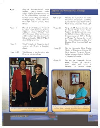 45ANNUAL REPORT 2007
The Registrar presents the Honourable Dr John Osbourne, Minister of
Education, Health, Community Services and Labour in Montserrat
with CCSLC Syllabuses
The Honourable Claris Charles, Minister of Education and Labour,
Grenada and the Registrar
• June 11: Along with Lennox McLeod and Cherryl
Stephens, Syllabus Officers, visited
Antigua and Barbuda for the launch of the
CCSLC and orientation workshops for
teachers. While in Antigua and Barbuda,
the Registrar paid a courtesy call on the
Honourable Baldwin Spencer, Prime
Minister.
• June 14: Met with Dr John Osbourne, Minister of
Education, Health, Community Services
and Labour, Education Officials, Principal
of the Secondary School and teachers
and Principal and staff of the Community
College to discuss the CCSLC, CVQ and
other CXC programmes.
• June 21: Visited Trinidad and Tobago to attend
meetings with Ministry of Education
officials.
• June 26-29: Visited Jamaica to attend meetings with
Ministry of Education officials.
• July 25-27: Attended the Consortium for Belize
Educational Cooperation, (COBEC),
Summer Conference at the University of
North Florida, Jacksonville, Florida, USA.
• August 22: Along with Mr Baldwin Hercules and
Dr Yolande Wright, Senior Assistant
Registrars attended a meeting to review
the 2007 administration of the Secondary
Entrance Assessment (SEA) in Trinidad
and Tobago. The Registrar also met with
the Minister of Education and the Chief
Education Officer to discuss CAPE and
CVQ.
• August 23: Met the Honourable Claris Charles,
Minister of Education and Labour; Mr
Martin Baptiste, Permanent Secretary
(Ag) and education officers in the Ministry
of Education in Grenada.
• August 29: Met with the Honourable Anthony
Wood, Minister of Education,
Youth Affairs and Sports in
Barbados; Mrs Atheline Haynes,
Regional and International Meetings
(continued)
 