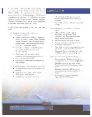 1ANNUAL REPORT 2007
1. This report summarizes the major activities and
accomplishments of the Caribbean Examinations Council
(CXC) in 2007. The report gives information on the
achievements under the Strategic Goals and the performance
of candidates in the examinations for the Caribbean Secondary
Education Certificate (CSEC) and the Caribbean Advanced
Proficiency Examination (CAPE); and on activities undertaken
to market and promote the work of the Council.
2. Some of the major activities of the Council are listed
below.
(i) Caribbean Certificate of Secondary Level
Competence (CCSLC)
• The first examinations for the CCSLC took place
in June. Six subjects – English, French, Integrated
Science, Mathematics, Social Studies and Spanish
were examined. Six territories submitted entries.
A total of 2 312 candidates entered.
• Orientation workshops were held for teachers.
Aproximately 3 000 teachers and other
educators attended.
• Meetings were held with policy makers,
employers, educators, parents and students to
inform them about the CCSLC.
• Promotion and marketing activities took place in
eight territories.
(i) Caribbean Secondary Education Certificate (CSEC)
• An examination in Economics was offered for the
first time.
• Syllabuses for two subjects – Visual Arts and
Social Studies – were reviewed.
• Candidate and subject entries increased.
Introduction
• Self-study guides for Principles of Accounts
and Office Administration were printed and
distributed.
• A Visual Arts exhibition was held in Trinidad and
Tobago.
(ii) Caribbean Advanced Proficiency Examination
(CAPE)
• Syllabuses for five subjects - Applied
Mathematics, Biology, Physics, Pure
Mathematics, and Statistical Analysis - were
revised, printed and distributed.
• Both candidate and Unit entries increased.
• Resource materials were developed for Pure
Mathematics and Economics.
• Regional top awards for outstanding performance
in nine areas were made for the second time.
• Two thousand, three hundred and sixty-eight
candidates qualified for Associate Degrees.
(iii) Caribbean Vocational Qualification (CVQ)
• Contracts between CXC and two territories
were signed for the award of the CVQ by CXC.
• Candidates entered for a variety of areas in
Technical and Vocational Education and Training
(TVET).
• Candidates registered in 2007 were given
transcripts showing modules completed for the
CVQ.
• Six hundred and thirty-seven candidates
registered for the CVQ this year.
 