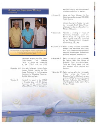 46 CARIBBEAN EXAMINATIONS COUNCIL
The Registrar with the Honourable Said Mussa (L) Prime Minister and
the Honourable Francis Fonseca, Attorney General
and Minister of Education, Belize
Permanent Secretary and Mrs Wendy
Griffith-Watson, Chief Education
Officer, to discuss the introduction
of the CCSLC and the CVQ.
• September 16-21: Along with Mr Baldwin Hercules, Senior
Assistant Registrar, attended the 33rd
Annual Conference of the International
Association for Educational Assessment
(IAEA) in Baku, Azerbaijan.
• October 3: Attended the launch of the CCSLC
in Grenada along with Dr Leyland
Thompson and Mr Lennox McLeod,
Syllabus Officers. While in Grenada they
also held meetings with employers and
orientation workshops for teachers.
• October 10: Along with Senior Manager, Mr Guy
Hewitt, attended a meeting of COHSOD
held in Guyana.
While in Guyana, the Registrar met with
the Honourable Shaikh Baksh, Minister
of Education and senior officers from the
Ministry of Education.
• October 26: Attended a meeting of Heads of
Community Institutions under the
Revised Treaty of Chaguaramas and
other regional institutions, convened
by the Secretary-General, Caribbean
Community (CARICOM).
• October 29-30: Paid a courtesy call on the Honourable
Andrew Fahie, the Minister of Education
andCultureintheBritishVirginIslandsand
met with the Permanent Secretary and
education officals and visited schools.
• November 2: Paid a courtesy call on the Honourable
Dr Carlton Manley Mills, Minister of
Education, Youth, Sports and Culture,
Turks and Caicos Islands, and met
with education officals, principals and
teachers.
• November 8-9: Paid a courtesy call on the Honourable
Andrew Holness, the Minister of
Education, Youth and Culture in Jamaica
andmetwithMrsMariaJones,Permanent
Secretary, the Director of the UWI Board
of Undergraduate Studies and the Mona
Campus Principal.
Regional and International Meetings
(continued)
 