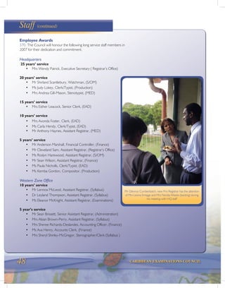 48 CARIBBEAN EXAMINATIONS COUNCIL
Staff (continued)
Employee Awards
370. The Council will honour the following long service staff members in
2007 for their dedication and commitment.
Headquarters
25 years’ service
• Mrs Wendy Patrick, Executive Secretary ( Registrar’s Office)
20 years’ service
• Mr Shirland Scantlebury, Watchman, (S/OM)
• Ms Judy Lokey, Clerk/Typist, (Production)
• Mrs Andrea Gill-Mason, Stenotypist, (MED)
15 years’ service
• Mrs Esther Leacock, Senior Clerk, (EAD)
10 years’ service
• Mrs Avonda Foster, Clerk, (EAD)
• Ms Carla Hendy, Clerk/Typist, (EAD)
• Mr Anthony Haynes, Assistant Registrar, (MED)
5 years’ service
• Mr Anderson Marshall, Financial Controller, (Finance)
• Mr Cleveland Sam, Assistant Registrar, (Registrar’s Office)
• Ms Roslyn Harewood, Assistant Registrar, (S/OM)
• Mr Sean Wilson, Assistant Registrar, (Finance)
• Ms Paula Nicholls, Clerk/Typist, (EAD)
• Ms Kemba Gordon, Compositor, (Production)
Western Zone Office
10 years’ service
• Mr Lennox McLeod, Assistant Registrar, (Syllabus)
• Dr Leyland Thompson, Assistant Registrar, (Syllabus)
• Ms Eleanor McKnight, Assistant Registrar, (Examinations)
5 year’s service
• Mr Sean Brissett, Senior Assistant Registrar, (Administration)
• Mrs Alsian Brown-Perry, Assistant Registrar, (Syllabus)
• Mrs Sheree Richards-Deslandes, Accounting Officer, (Finance)
• Ms Ava Henry, Accounts Clerk, (Finance)
• Mrs Sheryl Shirley-McGregor, Stenographer/Clerk (Syllabus )
Mr Glenroy Cumberbatch, new Pro Registrar has the attention
of Mrs Leona Emtage and Mrs Nordia Weeks (backing) during
his meeting with HQ staff
 