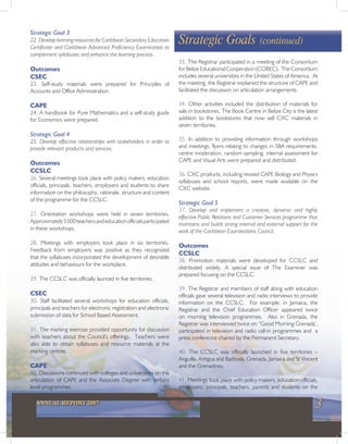 3ANNUAL REPORT 2007
Strategic Goal 3
22. Develop learning resources for Caribbean Secondary Education
Certificate and Caribbean Advanced Proficiency Examination to
complement syllabuses and enhance the learning process.
Outcomes
CSEC
23. Self-study materials were prepared for Principles of
Accounts and Office Administration.
CAPE
24. A handbook for Pure Mathematics and a self-study guide
for Economics were prepared.
Strategic Goal 4
25. Develop effective relationships with stakeholders in order to
provide relevant products and services.
Outcomes
CCSLC
26. Several meetings took place with policy makers, education
officials, principals, teachers, employers and students to share
information on the philosophy, rationale, structure and content
of the programme for the CCSLC.
27. Orientation workshops were held in seven territories.
Approximately3000teachersandeducationofficialsparticipated
in these workshops.
28. Meetings with employers took place in six territories.
Feedback from employers was positive as they recognized
that the syllabuses incorporated the development of desirable
attitudes and behaviours for the workplace.
29. The CCSLC was officially launced in five territories.
CSEC
30. Staff facilitated several workshops for education officials,
principals and teachers for electronic registration and electronic
submission of data for School Based Assessment.
31. The marking exercise provided opportunity for discussion
with teachers about the Council’s offerings. Teachers were
also able to obtain syllabuses and resource materials at the
marking centres.
CAPE
32. Discussions continued with colleges and universities on the
articulation of CAPE and the Associate Degree with tertiary
level programmes.
33. The Registrar participated in a meeting of the Consortium
forBelizeEducationalCooperation(COBEC). TheConsortium
includes several universities in the United States of America. At
the meeting, the Registrar explained the structure of CAPE and
facilitated the discussion on articulation arrangements.
34. Other activities included the distribution of materials for
sale in bookstores. The Book Centre in Belize City is the latest
addition to the bookstores that now sell CXC materials in
seven territories.
35. In addition to providing information through workshops
and meetings, flyers relating to changes in SBA requirements,
centre moderation, random sampling, internal assessment for
CAPE and Visual Arts were prepared and distributed.
36. CXC products, including revised CAPE Biology and Physics
syllabuses and school reports, were made available on the
CXC website.
Strategic Goal 5
37. Develop and implement a creative, dynamic and highly
effective Public Relations and Customer Services programme that
maintains and builds strong internal and external support for the
work of the Caribbean Examinations Council.
Outcomes
CCSLC
38. Promotion materials were developed for CCSLC and
distributed widely. A special issue of The Examiner was
prepared focusing on the CCSLC.
39. The Registrar and members of staff along with education
officials gave several television and radio interviews to provide
information on the CCSLC. For example, in Jamaica, the
Registrar and the Chief Education Officer appeared twice
on morning television programmes. Also in Grenada, the
Registrar was interviewed twice on “Good Morning Grenada’,
participated in television and radio call-in programmes and a
press conference chaired by the Permanent Secretary.
40. The CCSLC was officially launched in five territories –
Anguilla, Antigua and Barbuda, Grenada, Jamaica and St Vincent
and the Grenadines.
41. Meetings took place with policy makers, education officials,
employers, principals, teachers, parents and students on the
Strategic Goals (continued)
 