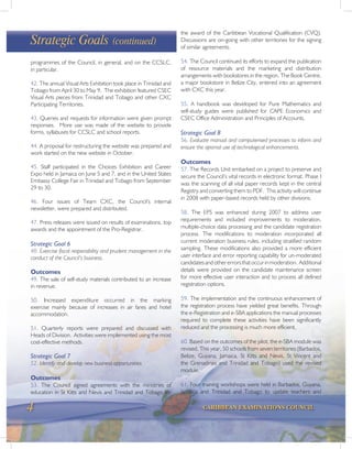 4 CARIBBEAN EXAMINATIONS COUNCIL
programmes of the Council, in general, and on the CCSLC,
in particular.
42. The annual Visual Arts Exhibition took place in Trinidad and
Tobago from April 30 to May 9. The exhibition featured CSEC
Visual Arts pieces from Trinidad and Tobago and other CXC
Participating Territories.
43. Queries and requests for information were given prompt
responses. More use was made of the website to provide
forms, syllabuses for CCSLC and school reports.
44. A proposal for restructuring the website was prepared and
work started on the new website in October.
45. Staff participated in the Choices Exhibition and Career
Expo held in Jamaica on June 5 and 7, and in the United States
Embassy College Fair in Trinidad and Tobago from September
29 to 30.
46. Four issues of Team CXC, the Council’s internal
newsletter, were prepared and distributed.
47. Press releases were issued on results of examinations, top
awards and the appointment of the Pro-Registrar.
Strategic Goal 6
48. Exercise fiscal responsibility and prudent management in the
conduct of the Council’s business.
Outcomes
49. The sale of self-study materials contributed to an increase
in revenue.
50. Increased expenditure occurred in the marking
exercise mainly because of increases in air fares and hotel
accommodation.
51. Quarterly reports were prepared and discussed with
Heads of Division. Activities were implemented using the most
cost-effective methods.
Strategic Goal 7
52. Identify and develop new business opportunities
Outcomes
53. The Council signed agreements with the ministries of
education in St Kitts and Nevis and Trinidad and Tobago for
Strategic Goals (continued)
the award of the Caribbean Vocational Qualification (CVQ).
Discussions are on-going with other territories for the signing
of similar agreements.
54. The Council continued its efforts to expand the publication
of resource materials and the marketing and distribution
arrangements with bookstores in the region. The Book Centre,
a major bookstore in Belize City, entered into an agreement
with CXC this year.
55. A handbook was developed for Pure Mathematics and
self-study guides were published for CAPE Economics and
CSEC Office Administration and Principles of Accounts.
Strategic Goal 8
56. Evaluate manual and computerised processes to inform and
ensure the optimal use of technological enhancements.
Outcomes
57. The Records Unit embarked on a project to preserve and
secure the Council’s vital records in electronic format. Phase I
was the scanning of all vital paper records kept in the central
Registry and converting them to PDF. This activity will continue
in 2008 with paper-based records held by other divisions.
58. The EPS was enhanced during 2007 to address user
requirements and included improvements to moderation,
multiple-choice data processing and the candidate registration
process. The modifications to moderation incorporated all
current moderation business rules, including stratified random
sampling. These modifications also provided a more efficient
user interface and error reporting capability for un-moderated
candidatesandothererrorsthatoccurinmoderation. Additional
details were provided on the candidate maintenance screen
for more effective user interaction and to process all defined
registration options.
59. The implementation and the continuous enhancement of
the registration process have yielded great benefits. Through
the e-Registration and e-SBA applications the manual processes
required to complete these activities have been significantly
reduced and the processing is much more efficient.
60. Based on the outcomes of the pilot, the e-SBA module was
revised. This year, 50 schools from seven territories (Barbados,
Belize, Guyana, Jamaica, St Kitts and Nevis, St Vincent and
the Grenadines and Trinidad and Tobago) used the revised
module.
61. Four training workshops were held in Barbados, Guyana,
Jamaica and Trinidad and Tobago to update teachers and
 