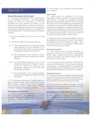 90 CARIBBEAN EXAMINATIONS COUNCIL
Appendix 4
General Description of the Council
371. The Council was established in 1972, under Agreement
by the Participating Governments in the English-speaking
Caribbean to conduct such examinations as it may think
appropriate and award certificates and diplomas on the
results of any such examinations so conducted. The Council is
empowered to regulate the conduct of any such examinations
and prescribe the qualification requirements of candidates and
the fees payable by them. The Council comprises the following
members:
(a) The Vice Chancellor of the University of the West
Indies;
(b) The Vice Chancellor of the University of Guyana;
(c) (i) Three representatives of the University of the West
Indies appointed by the Vice Chancellor of the
University of the West Indies, regard being given to
the geographic dispersion of the campuses;
(ii) One representative of the University of Guyana
appointed by the Vice Chancellor of the University
of Guyana;
(d) (i) Two representatives appointed by each of the
Participating Governments of Barbados, Guyana,
Jamaica and Trinidad and Tobago and one
representative appointed by each of the other
Participating Governments;
(ii) One representative of the teaching profession
appointed by each National Committee from among
its members.
372. The Participating Territories are: Anguilla, Antigua and
Barbuda, Barbados, Belize, British Virgin Islands, Cayman
Islands, Dominica, Grenada, Guyana, Jamaica, Montserrat,
St Kitts and Nevis, St Lucia, St Vincent and the Grenadines,
Trinidad and Tobago and Turks and Caicos Islands.
Committees of the Council
373. The Council and the School Examinations Committee
(SEC) meet annually. The Administrative and Finance
Committee (AFC) and the Sub-Committee of the School
Examinations Committee (SUBSEC) meet at least twice a
year.
374. Other details of the Committees of the Council were
given on page 37.
Subject Panels
375. Subject panels are appointed by the School
Examinations Committee to advise it on all matters concerning
CXC offerings. The panels are responsible for preparing
syllabuses and recommending methods of testing. The panels
also consider comments and suggestions on the syllabuses and
examinations and recommends to SUBSEC desirable syllabus
and examination modifications in the light of those comments.
Subject panels normally consist of six members of the education
profession drawn from Participating Territories but persons can
be co-opted for special meetings. At least three members of
the panel must be practising teachers of the subject.
376. Subject panels have continuing responsibility for reviewing
the syllabuses and ensuring that the Council is kept abreast of
the developments in curricula throughout the region. Panels
also nominate persons from among whom SUBSEC selects
members of the examining committees.
Examining Committees
377. The members of the Examining Committees are
responsible for the main work of examining, including setting
question papers, preparing mark schemes, supervising the
marking by Examiners and Assistant Examiners after the
examinations have been written.
378. An Examining Committee consists of a Chief Examiner
and Assistant Chief Examiners. Their main task is the setting of
question papers - a task requiring both care and expertise and
demanding rigorous security at all stages. Staff members of the
Measurement and Evaluation Division assist the committees.
National Committees
379. A National Committee is established by each Participating
Government in its territory and comprises representatives of a
Ministry or Department of Education, the teaching profession,
the Universities in the area and the general community.
380. The Chairperson of a National Committee is normally
appointed by the Participating Government from among the
members of that National Committee.
Administrative and Operational Centres
381. For operational purposes the region is divided into
two geographical areas - the Eastern Zone and the Western
Zone. Administrative and Operational Centres (AOCs), one
for each zone, have been established in Barbados and Jamaica
respectively.
 