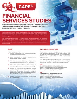 The study of CAPE® Financial Services Studies will assist in the formal preparation and certification of
Caribbean persons to access an untapped market space and contribute to the development of more
competent international financial services experts in an area which is poised for high profitable growth
across the Region.
This programme will contribute to a Caribbean person who is more aware of the international
importance of the financial services industry and the impact of international financial policies on the
Caribbean. This will lead to a better quality of life for present and future generations while providing
wealth creation through new and innovative job opportunities and other economic possibilities including
entrepreneurship.
THE CARIBBEAN EXAMINATIONS COUNCIL IS PLEASED TO INTRODUCE
THE CARIBBEAN ADVANCED PROFICIENCY EXAMINATION (CAPE®)
FINANCIAL SERVICES STUDIES SYLLABUS.
FINANCIAL
SERVICES STUDIES
AIMS
THE SYLLABUS AIMS TO:
1.	 promote an awareness of the international importance
of the financial services industry;
2.	 create awareness of the impact of offshore financial
service policies on the Caribbean;
3.	 help students understand the impact of globalisation
and the global financial industry on the Caribbean;
4.	 help students understand the value of the customers and
information systems in the financial services industry;
5.	 develop the capacity for critical thinking, creativity,
problem-solving, leadership and management, positive
cooperative behaviours, emotional intelligence,
entrepreneurial skills and technological competence
through authentic learning experiences; and,
6.	 integrate information, communication and technology
(ICT) tools and skills.
SYLLABUS STRUCTURE
The syllabus is organised in two (2) Units. A Unit comprises
three (3) modules each requiring fifty (50) hours. The total time
for each Unit, is therefore, expected to be one hundred and fifty
(150) hours with at least thirty (30) percent of the time dedicated
to practical work.
Each Unit can independently offer students a comprehensive
programme of study with appropriate balance between depth
and coverage to provide a basis for further study in this field.
UNIT 1
CONCEPTUAL ISSUES IN FINANCIAL SERVICES
Module 1 – Introduction to Financial Products and Services
Module 2 – Portfolio Management and Investment
Module 3 – Governance, Regulations, and Ethics
UNIT 2
CUSTOMER VALUE, INFORMATION SYSTEM
AND FINANCIAL SERVICES
Module 1 – Financial Services Environments
Module 2 – Compliance, Legislation and Statutes
Module 3 – Financial Reporting
 