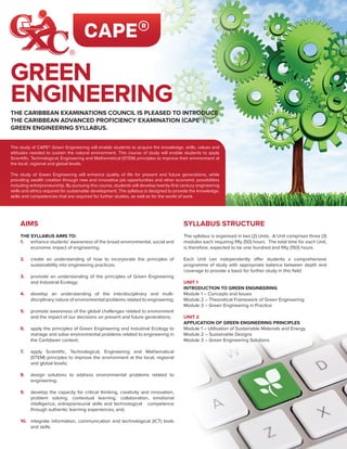 The study of CAPE® Green Engineering will enable students to acquire the knowledge, skills, values and
attitudes needed to sustain the natural environment. This course of study will enable students to apply
Scientific, Technological, Engineering and Mathematical (STEM) principles to improve their environment at
the local, regional and global levels.
The study of Green Engineering will enhance quality of life for present and future generations, while
providing wealth creation through new and innovative job opportunities and other economic possibilities
including entrepreneurship. By pursuing this course, students will develop twenty-first century engineering
skills and ethics required for sustainable development. The syllabus is designed to provide the knowledge,
skills and competencies that are required for further studies, as well as for the world of work.
THE CARIBBEAN EXAMINATIONS COUNCIL IS PLEASED TO INTRODUCE
THE CARIBBEAN ADVANCED PROFICIENCY EXAMINATION (CAPE®)
GREEN ENGINEERING SYLLABUS.
GREEN
ENGINEERING
AIMS
THE SYLLABUS AIMS TO:
1.	 enhance students’ awareness of the broad environmental, social and
economic impact of engineering;
2.	 create an understanding of how to incorporate the principles of
sustainability into engineering practices;
3.	 promote an understanding of the principles of Green Engineering
and Industrial Ecology;
4.	 develop an understanding of the interdisciplinary and multi-
disciplinary nature of environmental problems related to engineering;
5.	 promote awareness of the global challenges related to environment
and the impact of our decisions on present and future generations;
6.	 apply the principles of Green Engineering and Industrial Ecology to
manage and solve environmental problems related to engineering in
the Caribbean context;
7.	 apply Scientific, Technological, Engineering and Mathematical
(STEM) principles to improve the environment at the local, regional
and global levels;
8.	 design solutions to address environmental problems related to
engineering;
9.	 develop the capacity for critical thinking, creativity and innovation,
problem solving, contextual learning, collaboration, emotional
intelligence, entrepreneurial skills and technological competence
through authentic learning experiences; and,
10.	 integrate information, communication and technological (ICT) tools
and skills.
SYLLABUS STRUCTURE
The syllabus is organised in two (2) Units. A Unit comprises three (3)
modules each requiring fifty (50) hours. The total time for each Unit,
is therefore, expected to be one hundred and fifty (150) hours.
Each Unit can independently offer students a comprehensive
programme of study with appropriate balance between depth and
coverage to provide a basis for further study in this field.
UNIT 1
INTRODUCTION TO GREEN ENGINEERING
Module 1 – Concepts and Issues
Module 2 – Theoretical Framework of Green Engineering
Module 3 – Green Engineering in Practice
UNIT 2
APPLICATION OF GREEN ENGINEERING PRINCIPLES
Module 1 – Utilisation of Sustainable Materials and Energy
Module 2 – Sustainable Designs
Module 3 – Green Engineering Solutions
 