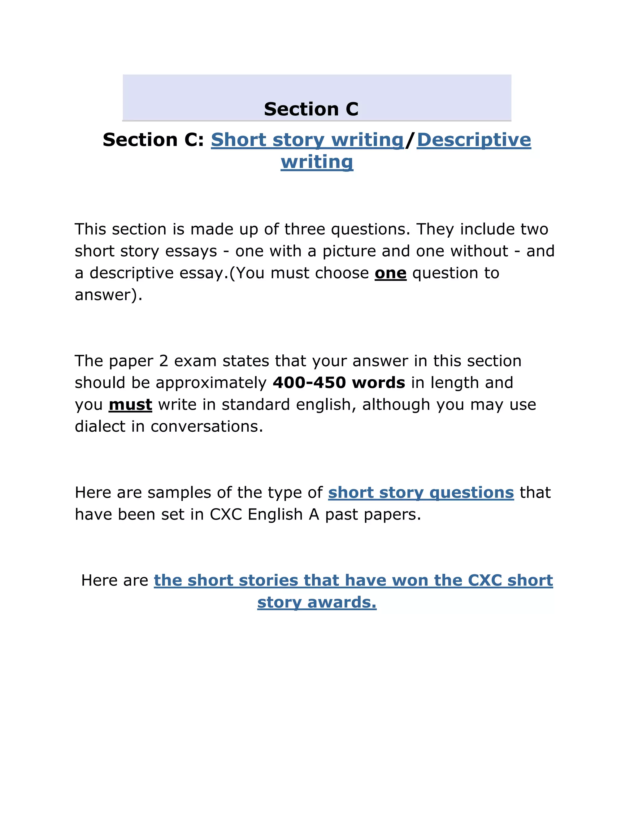 Section C
   Section C: Short story writing/Descriptive
                     writing


This section is made up of three questions. They include two
short story essays - one with a picture and one without - and
a descriptive essay.(You must choose one question to
answer).



The paper 2 exam states that your answer in this section
should be approximately 400-450 words in length and
you must write in standard english, although you may use
dialect in conversations.



Here are samples of the type of short story questions that
have been set in CXC English A past papers.



Here are the short stories that have won the CXC short
                     story awards.
 
