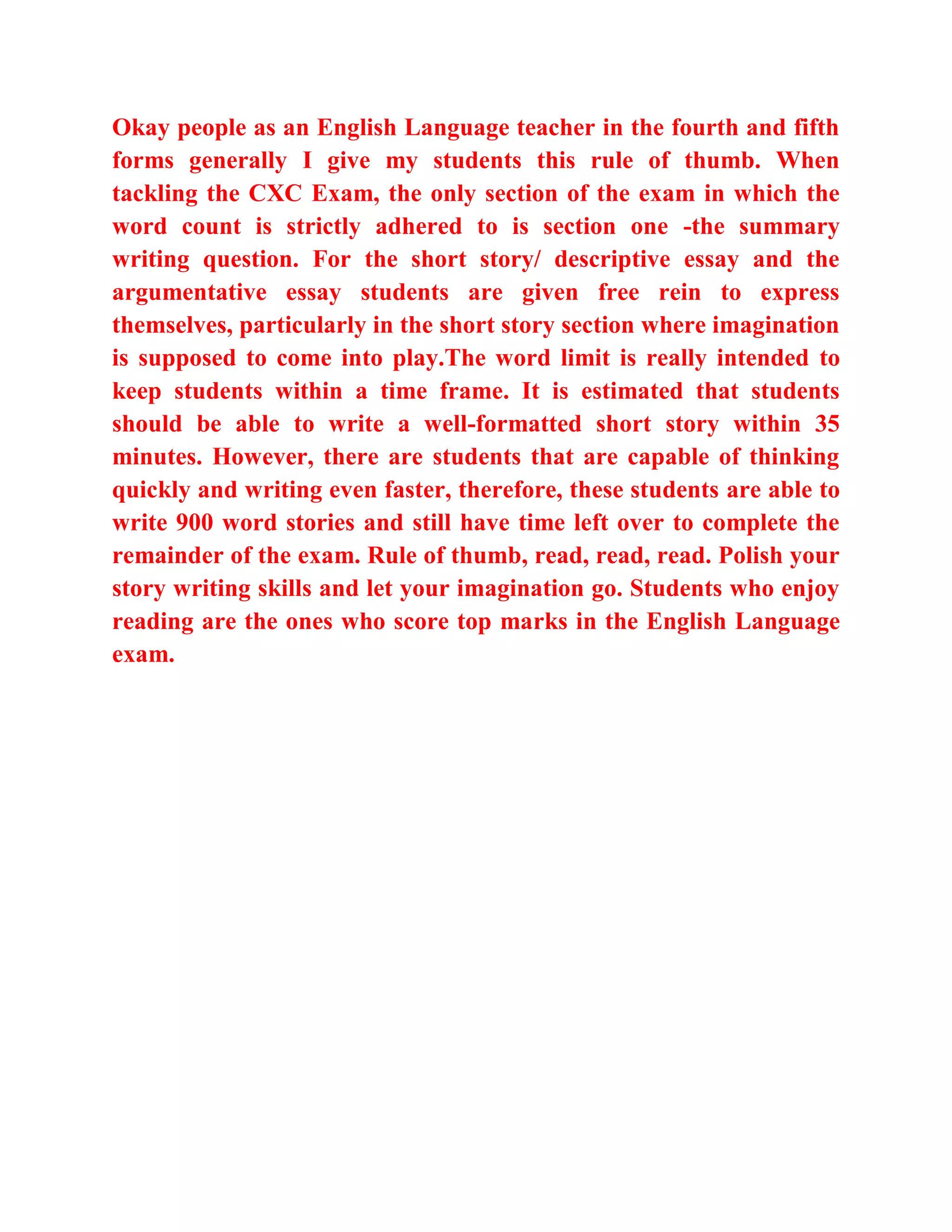 Okay people as an English Language teacher in the fourth and fifth
forms generally I give my students this rule of thumb. When
tackling the CXC Exam, the only section of the exam in which the
word count is strictly adhered to is section one -the summary
writing question. For the short story/ descriptive essay and the
argumentative essay students are given free rein to express
themselves, particularly in the short story section where imagination
is supposed to come into play.The word limit is really intended to
keep students within a time frame. It is estimated that students
should be able to write a well-formatted short story within 35
minutes. However, there are students that are capable of thinking
quickly and writing even faster, therefore, these students are able to
write 900 word stories and still have time left over to complete the
remainder of the exam. Rule of thumb, read, read, read. Polish your
story writing skills and let your imagination go. Students who enjoy
reading are the ones who score top marks in the English Language
exam.
 
