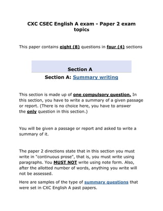CXC CSEC English A exam - Paper 2 exam
                    topics


This paper contains eight (8) questions in four (4) sections




                        Section A
            Section A: Summary writing


This section is made up of one compulsory question. In
this section, you have to write a summary of a given passage
or report. (There is no choice here, you have to answer
the only question in this section.)



You will be given a passage or report and asked to write a
summary of it.



The paper 2 directions state that in this section you must
write in "continuous prose", that is, you must write using
paragraphs. You MUST NOT write using note form. Also,
after the allotted number of words, anything you write will
not be assessed.

Here are samples of the type of summary questions that
were set in CXC English A past papers.
 