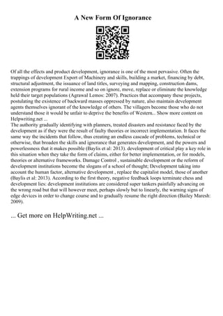 A New Form Of Ignorance
Of all the effects and product development, ignorance is one of the most pervasive. Often the
trappings of development Export of Machinery and skills, building a market, financing by debt,
structural adjustment, the issuance of land titles, surveying and mapping, construction dams,
extension programs for rural income and so on ignore, move, replace or eliminate the knowledge
held their target populations (Agrawal Lemos: 2007). Practices that accompany these projects,
postulating the existence of backward masses oppressed by nature, also maintain development
agents themselves ignorant of the knowledge of others. The villagers become those who do not
understand those it would be unfair to deprive the benefits of Western... Show more content on
Helpwriting.net ...
The authority gradually identifying with planners, treated disasters and resistance faced by the
development as if they were the result of faulty theories or incorrect implementation. It faces the
same way the incidents that follow, thus creating an endless cascade of problems, technical or
otherwise, that broaden the skills and ignorance that generates development, and the powers and
powerlessness that it makes possible (Baylis et al: 2013). development of critical play a key role in
this situation when they take the form of claims, either for better implementation, or for models,
theories or alternative frameworks. Damage Control , sustainable development or the reform of
development institutions become the slogans of a school of thought; Development taking into
account the human factor, alternative development , replace the capitalist model, those of another
(Baylis et al: 2013). According to the first theory, negative feedback loops terminate chess and
development lies: development institutions are considered super tankers painfully advancing on
the wrong road but that will however meet, perhaps slowly but to linearly, the warning signs of
edge devices in order to change course and to gradually resume the right direction (Bailey Maresh:
2009).
... Get more on HelpWriting.net ...
 