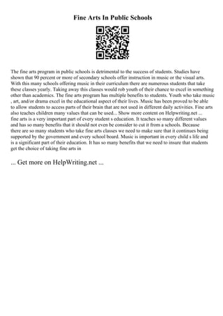Fine Arts In Public Schools
The fine arts program in public schools is detrimental to the success of students. Studies have
shown that 90 percent or more of secondary schools offer instruction in music or the visual arts.
With this many schools offering music in their curriculum there are numerous students that take
these classes yearly. Taking away this classes would rob youth of their chance to excel in something
other than academics. The fine arts program has multiple benefits to students. Youth who take music
, art, and/or drama excel in the educational aspect of their lives. Music has been proved to be able
to allow students to access parts of their brain that are not used in different daily activities. Fine arts
also teaches children many values that can be used... Show more content on Helpwriting.net ...
fine arts is a very important part of every student s education. It teaches so many different values
and has so many benefits that it should not even be consider to cut it from a schools. Because
there are so many students who take fine arts classes we need to make sure that it continues being
supported by the government and every school board. Music is important in every child s life and
is a significant part of their education. It has so many benefits that we need to insure that students
get the choice of taking fine arts in
... Get more on HelpWriting.net ...
 