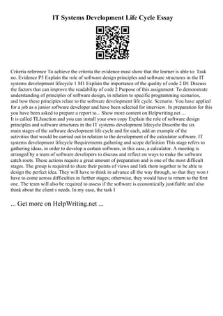 IT Systems Development Life Cycle Essay
Criteria reference To achieve the criteria the evidence must show that the learner is able to: Task
no. Evidence P5 Explain the role of software design principles and software structures in the IT
systems development lifecycle 1 M1 Explain the importance of the quality of code 2 D1 Discuss
the factors that can improve the readability of code 2 Purpose of this assignment: To demonstrate
understanding of principles of software design, in relation to specific programming scenarios,
and how these principles relate to the software development life cycle. Scenario: You have applied
for a job as a junior software developer and have been selected for interview. In preparation for this
you have been asked to prepare a report to... Show more content on Helpwriting.net ...
It is called TLJunction and you can install your own copy Explain the role of software design
principles and software structures in the IT systems development lifecycle Describe the six
main stages of the software development life cycle and for each, add an example of the
activities that would be carried out in relation to the development of the calculator software. IT
systems development lifecycle Requirements gathering and scope definition This stage refers to
gathering ideas, in order to develop a certain software, in this case, a calculator. A meeting is
arranged by a team of software developers to discuss and reflect on ways to make the software
catch roots. These actions require a great amount of preparation and is one of the most difficult
stages. The group is required to share their points of views and link them together to be able to
design the perfect idea. They will have to think in advance all the way through, so that they won t
have to come across difficulties in further stages; otherwise, they would have to return to the first
one. The team will also be required to assess if the software is economically justifiable and also
think about the client s needs. In my case, the task I
... Get more on HelpWriting.net ...
 