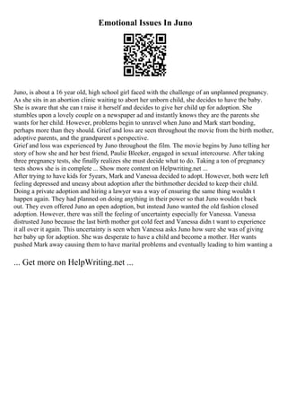 Emotional Issues In Juno
Juno, is about a 16 year old, high school girl faced with the challenge of an unplanned pregnancy.
As she sits in an abortion clinic waiting to abort her unborn child, she decides to have the baby.
She is aware that she can t raise it herself and decides to give her child up for adoption. She
stumbles upon a lovely couple on a newspaper ad and instantly knows they are the parents she
wants for her child. However, problems begin to unravel when Juno and Mark start bonding,
perhaps more than they should. Grief and loss are seen throughout the movie from the birth mother,
adoptive parents, and the grandparent s perspective.
Grief and loss was experienced by Juno throughout the film. The movie begins by Juno telling her
story of how she and her best friend, Paulie Bleeker, engaged in sexual intercourse. After taking
three pregnancy tests, she finally realizes she must decide what to do. Taking a ton of pregnancy
tests shows she is in complete ... Show more content on Helpwriting.net ...
After trying to have kids for 5years, Mark and Vanessa decided to adopt. However, both were left
feeling depressed and uneasy about adoption after the birthmother decided to keep their child.
Doing a private adoption and hiring a lawyer was a way of ensuring the same thing wouldn t
happen again. They had planned on doing anything in their power so that Juno wouldn t back
out. They even offered Juno an open adoption, but instead Juno wanted the old fashion closed
adoption. However, there was still the feeling of uncertainty especially for Vanessa. Vanessa
distrusted Juno because the last birth mother got cold feet and Vanessa didn t want to experience
it all over it again. This uncertainty is seen when Vanessa asks Juno how sure she was of giving
her baby up for adoption. She was desperate to have a child and become a mother. Her wants
pushed Mark away causing them to have marital problems and eventually leading to him wanting a
... Get more on HelpWriting.net ...
 