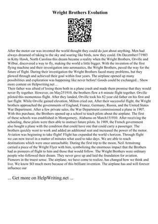 Wright Brothers Evolution
After the motor car was invented the world thought they could do just about anything. Men had
always dreamed of taking to the sky and soaring like birds, now they could. On December171903
in Kitty Hawk, North Carolina this dream became a reality when the Wright Brothers, Orville and
Wilbur, discovered a way to fly, making the world a little bigger. With the invention of the first
flying machine and their investigation into aeronautics, the Wright Brothers, paved the way for the
future of flight. During their investigation the Wright Brothers faced many problems, but they
plowed through and achieved their goal within four years. The airplane opened up many
possibilities and exploration was happening like never before! Goods could be exchanged... Show
more content on Helpwriting.net ...
Their father was afraid of losing them both in a plane crash and made them promise that they would
never fly together. However, on May251910, the brothers flew a 6 minute flight together. Orville
piloted this momentous flight. After they landed, Orville took his 82 year old father on his first and
last flight. While Orville gained elevation, Milton cried out, After their successful flight, the Wright
brothers approached the governments of England, France, Germany, Russia, and the United States
War Department. After a few private sales, the War Department commissioned a plane in 1907.
With this purchase, the Brothers opened up a school to teach pilots about the airplane. The first
of these schools was established in Montgomery, Alabama on March151910. After receiving the
schooling, these pilots were then able to instruct future pilots. In 1909, the French government
also bought a plane with the condition that could have one that could carry a passenger. The
brothers quickly went to work and added an additional seat and increased the power of the motor.
Aviation was beginning to take flight! Flight has expanded the world s horizon. Through flight
we can now travel in a matter of minutes what used to take days. We are able to reach
destinations which were once unreachable. During the first trip to the moon, Neil Armstrong
carried a piece of the Wright Flyer with him, symbolizing the enormous impact that the Brothers
had as pioneers of flight to him and those that would follow. The Wright Brothers were ordinary
people who followed their dream. They never gave up and laid the foundation for aviation.
Pioneers in the truest sense. The airplane, we have come to realize, has changed how we think and
live. We know SO much more because of this brilliant invention. The airplane has and will forever
influence our
... Get more on HelpWriting.net ...
 