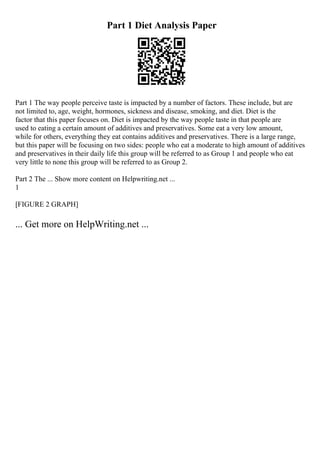 Part 1 Diet Analysis Paper
Part 1 The way people perceive taste is impacted by a number of factors. These include, but are
not limited to, age, weight, hormones, sickness and disease, smoking, and diet. Diet is the
factor that this paper focuses on. Diet is impacted by the way people taste in that people are
used to eating a certain amount of additives and preservatives. Some eat a very low amount,
while for others, everything they eat contains additives and preservatives. There is a large range,
but this paper will be focusing on two sides: people who eat a moderate to high amount of additives
and preservatives in their daily life this group will be referred to as Group 1 and people who eat
very little to none this group will be referred to as Group 2.
Part 2 The ... Show more content on Helpwriting.net ...
1
[FIGURE 2 GRAPH]
... Get more on HelpWriting.net ...
 