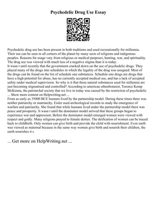 Psychedelic Drug Use Essay
Psychedelic drug use has been present in both traditions and used recreationally for millennia.
Their use can be seen in all corners of the planet by many sects of religions and indigenous
peoples. Reasons for usage vary from religious or medical purposes, hunting, war, and spirituality.
The drug use was viewed with much less of a negative stigma than it is today.
It wasn t until recently that the government cracked down on the use of psychedelic drugs. They
placed many of the drugs into schedules in which the legality of the drug was assigned. Most of
the drugs can be found on the list of schedule one substances. Schedule one drugs are drugs that
have a high potential for abuse, has no currently accepted medical use, and has a lack of accepted
safety under medical supervision. So why is it that these natural substances used for millennia are
just becoming stigmatised and controlled? According to american ethnobotanist, Terence Kemp
McKenna, the patriarchal society that we live in today was caused by the restriction of psychedelic
... Show more content on Helpwriting.net ...
From as early as 35000 BCE humans lived by the partnership model. During these times there was
neither patriarchy or matriarchy. Eisler used archeological records to study the emergence of
warfare and patriarchy. She found that while humans lived under the partnership model there was
peace and prosperity. It wasn t until the dominator model arrived that these groups began to
experience war and oppression. Before the dominator model emerged women were viewed with
respect and godly. Many religions prayed to female deities. The deification of women can be traced
back to childbirth. Only women can give birth and provide the child with nourishment. Even earth
was viewed as maternal because in the same way women give birth and nourish their children, the
earth nourishes it s
... Get more on HelpWriting.net ...
 