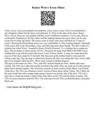 Kanye West s Yeezy Shoes
Yeezy, yeezy, yeezy just jumped over jumpman, yeezy, yeezy, yeezy I feel so accomplished, I
ain t dropped a album but the shoes went platinum. K. West on the sales of his shoes. Kanye
West s Yeezy shoes are very popular and they come in different variations. I own a pair, they are
comfortable. Popularity in the hip culture and the rapping industry the yeezy shoes can be seen
on the feet of many rap artists. The yeezys come in many color ways and there are 3 types of
yeezys. Wearing the Pirate Black yeezys are very comfortable, it s like wearing slippers. Popularity
of the yeezy shoe is up with jordans, crocs, and other big name shoes brands. The shoe is part of a
clothing line called Yeezy , founded by Kanye West
(Ye) himself. Ye s clothing line is expensive,
that s why he makes so much money off of it. The prices all range from 800$ to 90,300$! Yeezy
clothing line is up with the names like Gucci, Louis Vuitton, Roshe. A song was made about the
success of the shoes made by Ye himself. The shoe past up the Jordan brand in sales and still
selling to this day. The rap song is called Facts because the shoe was selling like crazy. Over 5,000
pairs were bought within the first... Show more content on Helpwriting.net ...
The types of the shoes are 350 s, 750 s, and 950 s and the brands are Nike, Adidas and Louis
Vuitton. The 350 s are a shoe that reaches just below the ankle. They are made up of a thin stretchy
fabric that is knitted together. The colorways consists of names such as Pirate Black, Tan Oxford,
Turtle dove. The 350 s are releasing a newer version of these shoes called 2 Splys. The 2 Splys are
the same model but with a orange stripe going to heel to toe and the side of the shoe. 750 s are a
shoe that is a high top which is made of the same fabric as the 350 s but the fabric is harder. The
750 s are more expensive than the 350 s. The colorways for the 750 s are Red Octobers, Chocolate,
Black and
... Get more on HelpWriting.net ...
 