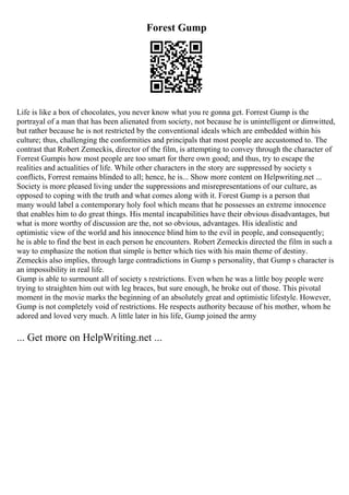 Forest Gump
Life is like a box of chocolates, you never know what you re gonna get. Forrest Gump is the
portrayal of a man that has been alienated from society, not because he is unintelligent or dimwitted,
but rather because he is not restricted by the conventional ideals which are embedded within his
culture; thus, challenging the conformities and principals that most people are accustomed to. The
contrast that Robert Zemeckis, director of the film, is attempting to convey through the character of
Forrest Gumpis how most people are too smart for there own good; and thus, try to escape the
realities and actualities of life. While other characters in the story are suppressed by society s
conflicts, Forrest remains blinded to all; hence, he is... Show more content on Helpwriting.net ...
Society is more pleased living under the suppressions and misrepresentations of our culture, as
opposed to coping with the truth and what comes along with it. Forest Gump is a person that
many would label a contemporary holy fool which means that he possesses an extreme innocence
that enables him to do great things. His mental incapabilities have their obvious disadvantages, but
what is more worthy of discussion are the, not so obvious, advantages. His idealistic and
optimistic view of the world and his innocence blind him to the evil in people, and consequently;
he is able to find the best in each person he encounters. Robert Zemeckis directed the film in such a
way to emphasize the notion that simple is better which ties with his main theme of destiny.
Zemeckis also implies, through large contradictions in Gump s personality, that Gump s character is
an impossibility in real life.
Gump is able to surmount all of society s restrictions. Even when he was a little boy people were
trying to straighten him out with leg braces, but sure enough, he broke out of those. This pivotal
moment in the movie marks the beginning of an absolutely great and optimistic lifestyle. However,
Gump is not completely void of restrictions. He respects authority because of his mother, whom he
adored and loved very much. A little later in his life, Gump joined the army
... Get more on HelpWriting.net ...
 
