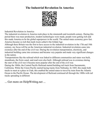 The Industrial Revolution In America
Industrial Revolution in America
The industrial revolution in America took place in the nineteenth and twentieth century. During this
period there was mass production, modern technologies were made, people were getting rich and
this made America to be the global superpower in the world. The united states economy grew fast.
America became so rich that mark twain called it the Gilded Age
Although there Britain was the first to have access to the industrial revolution in the 17th and 18th
century, my focus will be on the American industrial revolution. Industrial revolution came into
existence after the end of the civil war. During the revolution transportation, electricity, and
industrial building came into existence and became very popular and made very significant changes
in the nation.
Transportations like the railroad which was linked to different communities and states was built,
steamboats, the Eerie canal, and road were also built. Although railroad was in existence during
the start of the civil war it became more popular after the end of the civil war.
During the 1860s, the Central Pacific Railroad started building rail track from Sacramento,
California. While the Union Pacific started laying tracks from Nebraska. In 1869, this made both
tracks to meet at a place in Utah, this enabled the united states to travel by train from the Atlantic
Ocean to the Pacific Ocean. The development of Railroad continued all through the 1800s with rail
tracks spreading in different
... Get more on HelpWriting.net ...
 