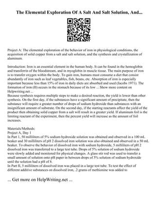 The Elemental Exploration Of A Salt And Salt Solution, And...
Project A: The elemental exploration of the behavior of iron in physiological conditions, the
acquisition of solid copper from a salt and salt solution, and the synthesis and crystallization of
aluminum.
Introduction: Iron is an essential element in the human body. It can be found in the hemoglobin
and transferrin of the bloodstream, and in myoglobin in muscle tissue. The main purpose of iron
is to transfer oxygen within the body. To gain iron, humans must consume a diet that consist
abundantly of iron such as leaf vegetables, fish, beans, etc. Absorption of iron is especially
important because less than 15% of iron in daily diets are absorbed and used (Jacobs 1971). The
formation of iron (II) occurs in the stomach because of its low ... Show more content on
Helpwriting.net ...
Because synthesis requires multiple steps to make a desired reaction, the yield is lower than other
synthesis. On the first day, if the substances have a significant amount of precipitate, then the
substance will require a greater number of drops of sodium hydroxide than substances with an
insignificant amount of substrate. On the second day, if the starting reactants affect the yield of the
product then obtaining solid copper from a salt will result in a greater yield. If aluminum foil is the
limiting reactant of the experiment, then the percent yield will increase as the amount of foil
increases.
Materials/Methods:
Project A, Day 1
In Part 1, 50 milliliters of 5% sodium hydroxide solution was obtained and observed in a 100 mL
beaker and 30 milliliters of pH 2 dissolved iron solution was also obtained and observed in a 50 mL
beaker. To observe the behavior of dissolved iron with sodium hydroxide, 5 milliliters of pH 2
dissolved iron was transferred to a large test tube. Drops of 5% solution of sodium hydroxide
were slowly added and monitored for physical changes. A glass stir rod was used to transfer a
small amount of solution onto pH paper in between drops of 5% solution of sodium hydroxide
until the solution had a pH of 8.
In Part II, 5 milliliters of dissolved iron was placed in a large test tube. To test the effect of
different additive substances on dissolved iron, .2 grams of methionine was added to
... Get more on HelpWriting.net ...
 