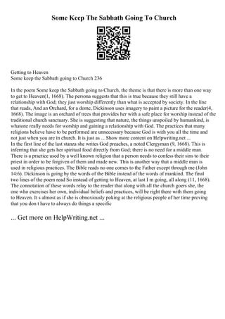 Some Keep The Sabbath Going To Church
Getting to Heaven
Some keep the Sabbath going to Church 236
In the poem Some keep the Sabbath going to Church, the theme is that there is more than one way
to get to Heaven(1, 1668). The persona suggests that this is true because they still have a
relationship with God; they just worship differently than what is accepted by society. In the line
that reads, And an Orchard, for a dome, Dickinson uses imagery to paint a picture for the reader(4,
1668). The image is an orchard of trees that provides her with a safe place for worship instead of the
traditional church sanctuary. She is suggesting that nature, the things unspoiled by humankind, is
whatone really needs for worship and gaining a relationship with God. The practices that many
religions believe have to be performed are unnecessary because God is with you all the time and
not just when you are in church. It is just as ... Show more content on Helpwriting.net ...
In the first line of the last stanza she writes God preaches, a noted Clergyman (9, 1668). This is
inferring that she gets her spiritual food directly from God; there is no need for a middle man.
There is a practice used by a well known religion that a person needs to confess their sins to their
priest in order to be forgiven of them and made new. This is another way that a middle man is
used in religious practices. The Bible reads no one comes to the Father except through me (John
14:6). Dickinson is going by the words of the Bible instead of the words of mankind. The final
two lines of the poem read So instead of getting to Heaven, at last I m going, all along (11, 1668).
The connotation of these words relay to the reader that along with all the church goers she, the
one who exercises her own, individual beliefs and practices, will be right there with them going
to Heaven. It s almost as if she is obnoxiously poking at the religious people of her time proving
that you don t have to always do things a specific
... Get more on HelpWriting.net ...
 