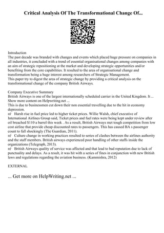 Critical Analysis Of The Transformational Change Of...
Introduction
The past decade was branded with changes and events which placed huge pressure on companies in
all industries, it concluded with a trend of essential organisational changes among companies with
an aim of strategic repositioning at the market and developing strategic opportunities and/or
benefiting from the core capabilities. It resulted to the area of organisational change and
transformation being a huge interest among researchers of Strategic Management.
This paper try to digest the area of strategic change by providing a critical analysis on the
transformational change of the company British Airways.
Company Executive Summary
British Airways is one of the largest internationally scheduled carrier in the United Kingdom. It ...
Show more content on Helpwriting.net ...
This is due to businessmen cut down their non essential travelling due to the hit in economy
depression.
пѓ Harsh rise in fuel price led to higher ticket prices. Willie Walsh, chief executive of
International Airlines Group said, Ticket prices and fuel rates were being kept under review after
oil breached $110 a barrel this week . As a result, British Airways met tough competition from low
cost airline that provide cheap discounted rates to passengers. This has caused BA s passenger
count to fall shockingly (The Guardian, 2011).
пѓ Culture change in working practices resulted to series of clashes between the airlines authority
and the staff members. British airways experienced poor handling of other staffs inside the
organizations (Telegraph, 2013).
пѓ British Airways quality of service was affected and that lead to bad reputation due to lack of
punctuality and delays. As a result, it was hit with a series of fines in conjunction with new British
laws and regulations regarding the aviation business. (Kammishra, 2012)
EXTERNAL
... Get more on HelpWriting.net ...
 