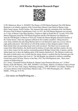 6TH Marine Regiment Research Paper
LCPL Dubuisson, Bryce A. 20160922 The History of 6TH Marine Regiment The 6TH Marine
Regiment is an infantry regiment of the United States Marine Corps based at Marine Corps
Base Camp Lejeune, North Carolina. The regiment falls under the command of the 2nd Marine
Division of the II Marine Expeditionary Force. In 1917, the 6TH Marine Regiment was ativated
on 11 July at Marine Corps Base Quantico, Virginia to fight in World War I1. In early 1918, 6TH
Marine Regiment joined the 5TH Marine Regiment and the 6TH Machine Gun Battalion to
form the 4TH Brigade. In March of 1918 near Verdun the Marine Brigade entered th trenches of
the Toulon Sector, where the regiment suffered its first combat casualties1. Being forced to
wear Army uniforms the only thing Marines had to to set themselves apart was a cover with an
eagle globe and ancore. This did not sit will ith the marines so they desiged a patch. It had a
black shield white star and indian head with a full war dress2. The black was to mourne and
respect their fallen brothers, the shield stood for defense of each other and their country, the star
was to show respect for the marines commanding general Bridger Genral John A lejeune, and the
indian head was to show the fighting spirte of the marines themselves2. The Marines would wear
this patch in battle and it was a sybole that the enemy feared, a symbole that the Germans gave the
name shock troops to those who wore it1. The 4th Brigade was ordered to reinforce crumbling
French lines near ChГўteau Thierry in late May 1918. The 6TH Regiment took... Show more
content on Helpwriting.net ...
(U) 1.Jones, Lieutenant General William K, Marine Corps Historical Division, ed. 1.A Brief
History of the 6th Marines, 1987, PDF, 20160912 2.(U) Henry, Mark R, US Marine Corps in World
War I 1917 18. New York: Osprey Publishing Company, 1999, 20160915 3.(U) Parker, William D,
A Concise History of the United States Marine Corps, 1775 1969 (Washington, D.C.: HistDiv,
HQMC, 1970), pp. 52 55 56,
... Get more on HelpWriting.net ...
 