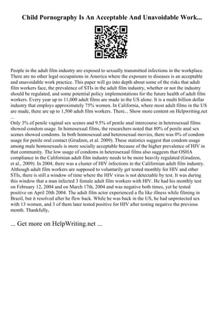Child Pornography Is An Acceptable And Unavoidable Work...
People in the adult film industry are exposed to sexually transmitted infections in the workplace.
There are no other legal occupations in America where the exposure to diseases is an acceptable
and unavoidable work practice. This paper will go into depth about some of the risks that adult
film workers face, the prevalence of STIs in the adult film industry, whether or not the industry
should be regulated, and some potential policy implementations for the future health of adult film
workers. Every year up to 11,000 adult films are made in the US alone. It is a multi billion dollar
industry that employs approximately 75% women. In California, where most adult films in the US
are made, there are up to 1,500 adult film workers. There... Show more content on Helpwriting.net
...
Only 3% of penile vaginal sex scenes and 9.5% of penile anal intercourse in heterosexual films
showed condom usage. In homosexual films, the researchers noted that 80% of penile anal sex
scenes showed condoms. In both homosexual and heterosexual movies, there was 0% of condom
usage for penile oral contact (Grudzen, et al. 2009). These statistics suggest that condom usage
among male homosexuals is more socially acceptable because of the higher prevalence of HIV in
that community. The low usage of condoms in heterosexual films also suggests that OSHA
compliance in the Californian adult film industry needs to be more heavily regulated (Grudzen,
et al., 2009). In 2004, there was a cluster of HIV infections in the Californian adult film industry.
Although adult film workers are supposed to voluntarily get tested monthly for HIV and other
STIs, there is still a window of time where the HIV virus is not detectable by test. It was during
this window that a man infected 3 female adult film workers with HIV. He had his monthly test
on February 12, 2004 and on March 17th, 2004 and was negative both times, yet he tested
positive on April 20th 2004. The adult film actor experienced a flu like illness while filming in
Brazil, but it resolved after he flew back. While he was back in the US, he had unprotected sex
with 13 women, and 3 of them later tested positive for HIV after testing negative the previous
month. Thankfully,
... Get more on HelpWriting.net ...
 