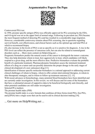 Argumentative Papers On Pspa
Controversial PSA test
In 1994, prostate specific antigen (PSA) was officially approved for PCa screening by the FDA,
and 4.0 ng/ml was set as the upper limit of normal range. Following its prevalent use, PSA became
the most frequent method of detecting PCa and has resulted in a considerable stage migration.
However, considerable controversy remains about PSA screening, due to questions regarding
survival benefit, cost effectiveness, and clinical factors such as the optimal age and total PSA at
which to recommend biopsy
[5], also increase in the levels of PSA is not as specific as it is sensitive for diagnosis. A rise in the
PSA level can reflect the presence of cancerous cells, but can also be related to nonmalignant
disorders such as ... Show more content on Helpwriting.net ...
Prognostic biomarkers predict the natural course of the cancer to distinguish the tumor s outcome.
They also help determine whom to treat, how aggressively to treat, which candidates will likely
respond to a given drug, and the most effective dose. Predictive biomarkers evaluate the probable
benefit of a particular treatment. Pharmacodynamic biomarkers assess the imminent treatment
effects of a drug on a tumor and can possibly determine the proper dosage in the early stages of
clinical development of a new anticancer drug [11].
Identification of disease specific molecular biomarkers is a rational approach to addressing current
clinical challenges of whom to biopsy, whom to offer certain interventional therapies, in whom to
alter therapeutic strategies, and in whom to follow up treatment outcome [12, 13].
With recent advances in biotechnology, many potential blood biomarkers have been identified and
are currently under investigation. In this review, we will discuss and list some of the biomarkers
that have a substantial amount of supportive data to be beneficial biologically and clinically, and
other potential candidates are still under investigation.
Selected PCa markers
The prostate health index (PHI)
The prostate health index is a new formula that combines all three forms (total PSA, free PSA,
and p2PSA) into a single score that can be used to aid in clinical decision making [14].
... Get more on HelpWriting.net ...
 