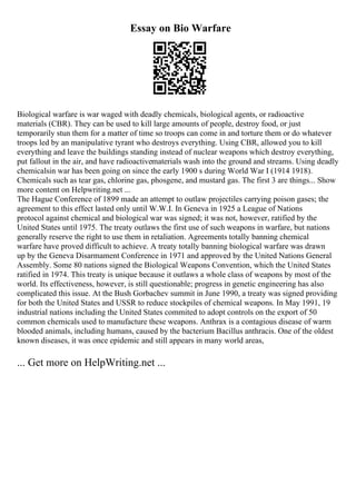 Essay on Bio Warfare
Biological warfare is war waged with deadly chemicals, biological agents, or radioactive
materials (CBR). They can be used to kill large amounts of people, destroy food, or just
temporarily stun them for a matter of time so troops can come in and torture them or do whatever
troops led by an manipulative tyrant who destroys everything. Using CBR, allowed you to kill
everything and leave the buildings standing instead of nuclear weapons which destroy everything,
put fallout in the air, and have radioactivematerials wash into the ground and streams. Using deadly
chemicalsin war has been going on since the early 1900 s during World War I (1914 1918).
Chemicals such as tear gas, chlorine gas, phosgene, and mustard gas. The first 3 are things... Show
more content on Helpwriting.net ...
The Hague Conference of 1899 made an attempt to outlaw projectiles carrying poison gases; the
agreement to this effect lasted only until W.W.I. In Geneva in 1925 a League of Nations
protocol against chemical and biological war was signed; it was not, however, ratified by the
United States until 1975. The treaty outlaws the first use of such weapons in warfare, but nations
generally reserve the right to use them in retaliation. Agreements totally banning chemical
warfare have proved difficult to achieve. A treaty totally banning biological warfare was drawn
up by the Geneva Disarmament Conference in 1971 and approved by the United Nations General
Assembly. Some 80 nations signed the Biological Weapons Convention, which the United States
ratified in 1974. This treaty is unique because it outlaws a whole class of weapons by most of the
world. Its effectiveness, however, is still questionable; progress in genetic engineering has also
complicated this issue. At the Bush Gorbachev summit in June 1990, a treaty was signed providing
for both the United States and USSR to reduce stockpiles of chemical weapons. In May 1991, 19
industrial nations including the United States commited to adopt controls on the export of 50
common chemicals used to manufacture these weapons. Anthrax is a contagious disease of warm
blooded animals, including humans, caused by the bacterium Bacillus anthracis. One of the oldest
known diseases, it was once epidemic and still appears in many world areas,
... Get more on HelpWriting.net ...
 