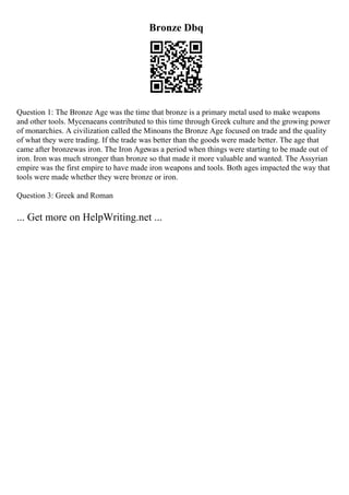 Bronze Dbq
Question 1: The Bronze Age was the time that bronze is a primary metal used to make weapons
and other tools. Mycenaeans contributed to this time through Greek culture and the growing power
of monarchies. A civilization called the Minoans the Bronze Age focused on trade and the quality
of what they were trading. If the trade was better than the goods were made better. The age that
came after bronzewas iron. The Iron Agewas a period when things were starting to be made out of
iron. Iron was much stronger than bronze so that made it more valuable and wanted. The Assyrian
empire was the first empire to have made iron weapons and tools. Both ages impacted the way that
tools were made whether they were bronze or iron.
Question 3: Greek and Roman
... Get more on HelpWriting.net ...
 