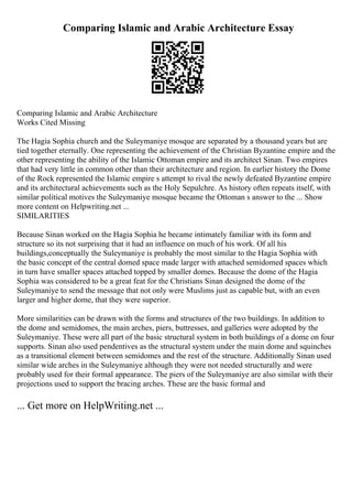 Comparing Islamic and Arabic Architecture Essay
Comparing Islamic and Arabic Architecture
Works Cited Missing
The Hagia Sophia church and the Suleymaniye mosque are separated by a thousand years but are
tied together eternally. One representing the achievement of the Christian Byzantine empire and the
other representing the ability of the Islamic Ottoman empire and its architect Sinan. Two empires
that had very little in common other than their architecture and region. In earlier history the Dome
of the Rock represented the Islamic empire s attempt to rival the newly defeated Byzantine empire
and its architectural achievements such as the Holy Sepulchre. As history often repeats itself, with
similar political motives the Suleymaniye mosque became the Ottoman s answer to the ... Show
more content on Helpwriting.net ...
SIMILARITIES
Because Sinan worked on the Hagia Sophia he became intimately familiar with its form and
structure so its not surprising that it had an influence on much of his work. Of all his
buildings,conceptually the Suleymaniye is probably the most similar to the Hagia Sophia with
the basic concept of the central domed space made larger with attached semidomed spaces which
in turn have smaller spaces attached topped by smaller domes. Because the dome of the Hagia
Sophia was considered to be a great feat for the Christians Sinan designed the dome of the
Suleymaniye to send the message that not only were Muslims just as capable but, with an even
larger and higher dome, that they were superior.
More similarities can be drawn with the forms and structures of the two buildings. In addition to
the dome and semidomes, the main arches, piers, buttresses, and galleries were adopted by the
Suleymaniye. These were all part of the basic structural system in both buildings of a dome on four
supports. Sinan also used pendentives as the structural system under the main dome and squinches
as a transitional element between semidomes and the rest of the structure. Additionally Sinan used
similar wide arches in the Suleymaniye although they were not needed structurally and were
probably used for their formal appearance. The piers of the Suleymaniye are also similar with their
projections used to support the bracing arches. These are the basic formal and
... Get more on HelpWriting.net ...
 
