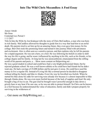 Into The Wild Chris Mccandless A Fool Essay
Ameer Attrah
Ms Ozoa
Contempt Let, Period 1
1 13 2017
Title In Into the Wild, by Jon Krakauer tells the story of Chris McCandless, a man who was born
in rich family. McCandless allowed his thoughts to guide him in a way that lead him to an awful
death. His parents tried to set him up for an amazing future, they even gave him money for his
collage. But Chris took this promising future and turned it into journey filled with adventures
and excitement. Alex is often seen as a sensitive person, and that explains why he left his parents
for a stupid argument. He was not a hero, or a fool. He was following his beliefs in order to shift
the way his life is going, and he wasn t influenced by anything in his life, such as his friends, or his
college degree and his family. At long last he was unencumbered, emancipated from the stifling
world of his parents and peers, a ... Show more content on Helpwriting.net ...
He was a good student in school and could have had a very bright professional future, but he
rejected graduate school. He was a well known athlete so he could have had friends bul he didn t
want any. He had a savings of 25,000 dollars and he just gave it away. He could have used the
maney ta live a regular life. Instead of Living life like a normal person he decided to disappear
without telling his family and hike to Alaska. Even Lhc way he lravelled was foolish. When hc
started his hike alone his odds for surviving were already low because it s almost impossible to hike
through Alaska alone. He was even more foolish because of the lack of supplies and food. He only
brought a bag of rice to eat. The gun Lhal he broughl wasn l powerful enough lo lakc down a
grizzly bear or any bear if he saw one, so he was not able to protect himself. Sa Chris can be known
as a fool because he underestimated the value of education, family and didn t prepare properly for
surviving in the wilderness of
... Get more on HelpWriting.net ...
 