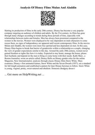 Analysis Of Disney Films Mulan And Aladdin
Starting its production of films in the early 20th century, Disney has become a very popular
company targeting an audience of children and adults. By the 21st century, its films has gone
through many changes according to trends during those periods of time, especially with
relationships between males and females. Men has always been prominent compared to the
women in the movies. Women were displayed to be very dependent on male characters to come
rescue them, no signs of independency are apparent until recent contemporary films. In the movies
Mulan and Aladdin, the women were more free spirited and less dependent on men. In this case,
Disney films begins to break that barrier of genderroles within a relationship as a couple, changing
the view of gender expectations similar to this day. Around the early 20th century, women never
gained freedom or rights like how it is today. Expected to stay home, manage the house, please
their husband, and depend on the men to bring or come home with their needs. Kathi Maio , a
Boston Journalist, wrote an article called, Disney Dolls on Disney gender roles for the online
Magazine, New Internationalist; analyzes through classic Disney films Snow White. Maio
examines, Disney s first animated feature, Snow White and the Seven Dwarfs (1937), set a standard
for full length animation and established a pattern for later Disney heroines to follow. Snow White
is young, virginal, pretty, sweet natured and obedient. Domestic drudgery doesn t
... Get more on HelpWriting.net ...
 