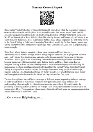 Summer Concert Report
Being in the Youth Orchestras of Fresno for the past 5 years, I have had the pleasure of working
on some of the most incredible pieces in orchestra literature. I ve been a part of some special
concerts, like performing Stravinsky s Rite of Spring, Bernstein s On the Waterfront, Symphony
No. 12 by Shostakovich, Short Ride in a Fast Machine by Adams, and Mussorgsky s Pictures at an
Exhibition, but there is one piece in particular that has made a huge impact on me and many people
in the Central Valley in California. Premiering Water(less) Music
), by Dr. Ben Boone, was written
for the Youth Orchestras of Fresno two years ago while California was, and still is, experiencing a
severe drought.
Water(less) Music features recorded ... Show more content on Helpwriting.net ...
It made me realize that this drought has had a huge impact, and how a lot of people in California
aren t really taking this situation very seriously. After the premiere in Fresno, and performing
Water(less) Music again at the Walt Disney Concert Hall the following summer, I started to
become more aware of the amount of water that my family and I have been using. I never
imagined that my actions, such as allowing water to run while brushing my teeth or having the
sprinklers on too long, could cause hardship for people in the Central Valley. Since the Central
Valley is an agriculture based economy, the drought has caused many people a loss in crops,
income, and even jobs. It actually affected my family directly. My grandfather is a raisin farmer
and has experienced a decrease in the size of his crop over the last five years.
The word drought can have different meanings to different people, depending on how a shortage
of water affects them. I will always remember how performing this piece impacted my
understanding of the drought. As I look into the next few years of my life, and consider the
possibility of moving out of California for college, I will always remember to conserve water no
matter where I live. The experience of premiering Water(less) Music gave me a deeper appreciation
for the importance of water that I once
... Get more on HelpWriting.net ...
 