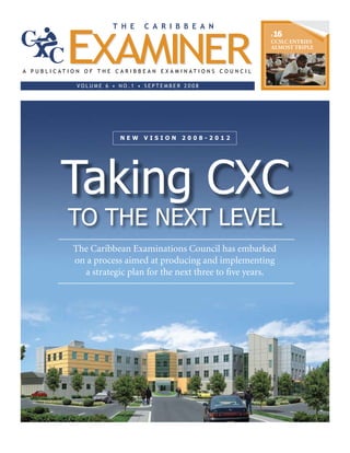 P16
CCSLC ENTRIES
ALMOST TRIPLE
to the Next Level
N E W V I S I O N 2 0 0 8 - 2 0 1 2
Taking CXC
The Caribbean Examinations Council has embarked
on a process aimed at producing and implementing
a strategic plan for the next three to five years.
 