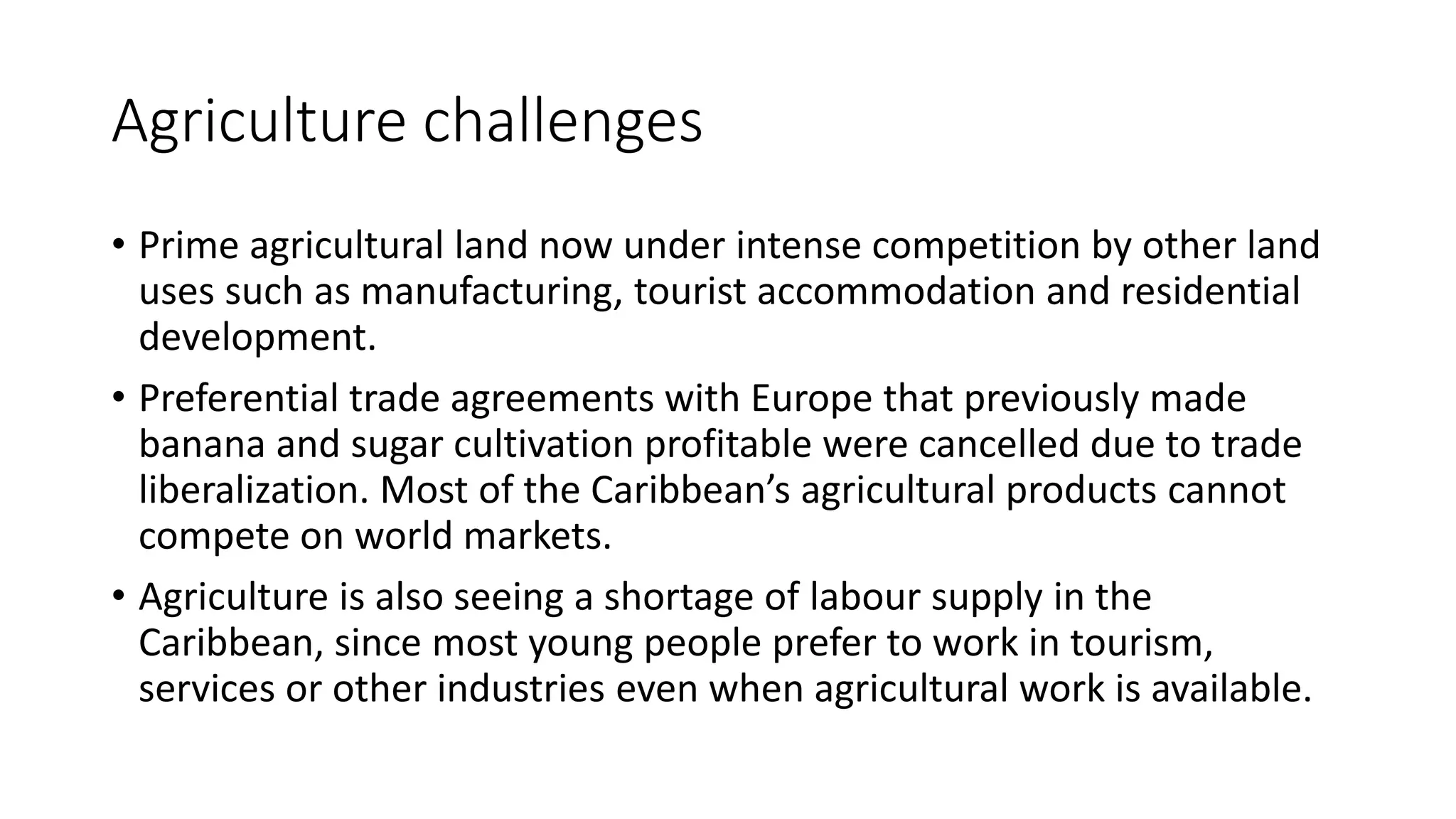 Agriculture challenges
• Prime agricultural land now under intense competition by other land
uses such as manufacturing, tourist accommodation and residential
development.
• Preferential trade agreements with Europe that previously made
banana and sugar cultivation profitable were cancelled due to trade
liberalization. Most of the Caribbean’s agricultural products cannot
compete on world markets.
• Agriculture is also seeing a shortage of labour supply in the
Caribbean, since most young people prefer to work in tourism,
services or other industries even when agricultural work is available.
 