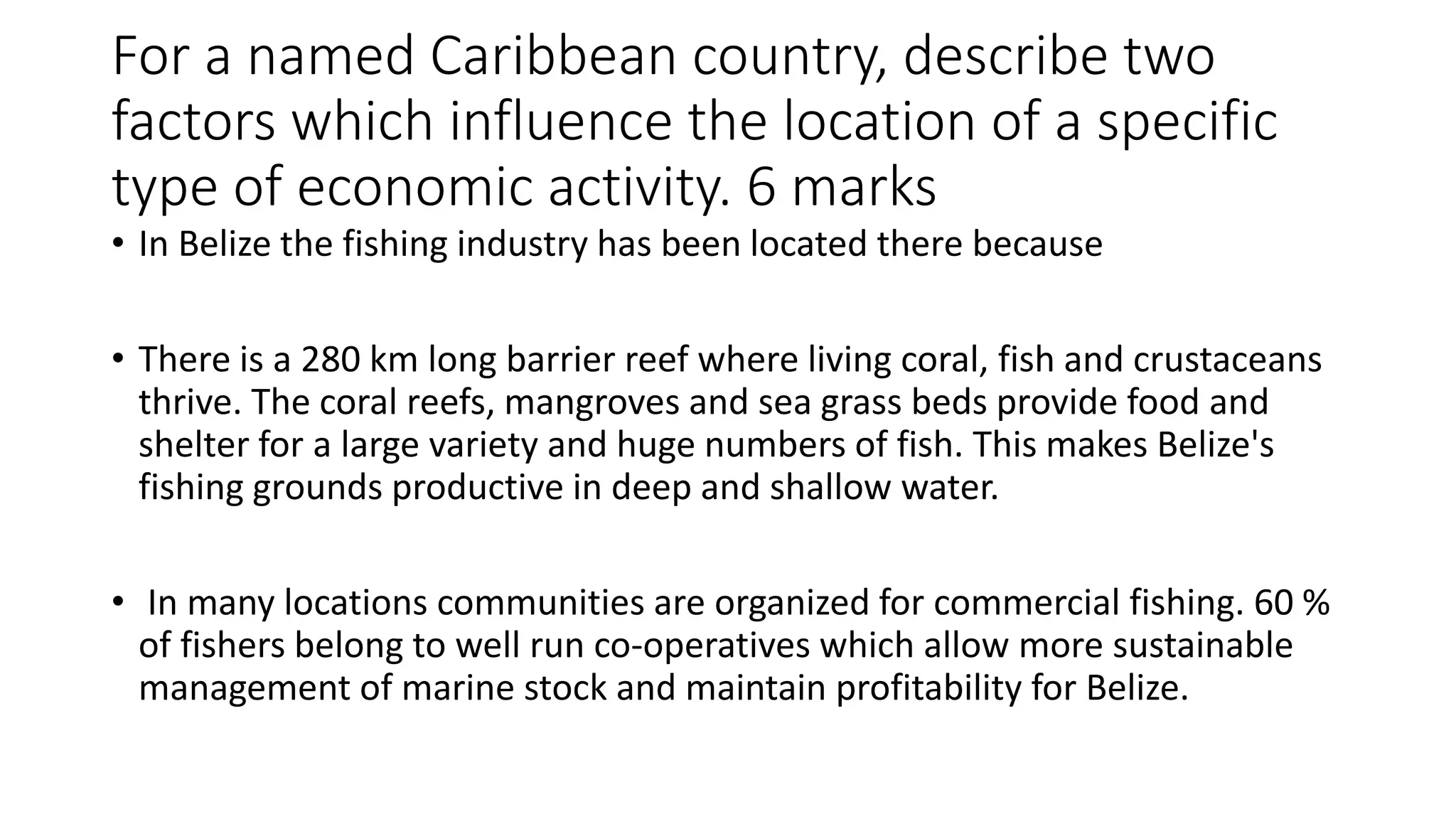 For a named Caribbean country, describe two
factors which influence the location of a specific
type of economic activity. 6 marks
• In Belize the fishing industry has been located there because
• There is a 280 km long barrier reef where living coral, fish and crustaceans
thrive. The coral reefs, mangroves and sea grass beds provide food and
shelter for a large variety and huge numbers of fish. This makes Belize's
fishing grounds productive in deep and shallow water.
• In many locations communities are organized for commercial fishing. 60 %
of fishers belong to well run co-operatives which allow more sustainable
management of marine stock and maintain profitability for Belize.
 