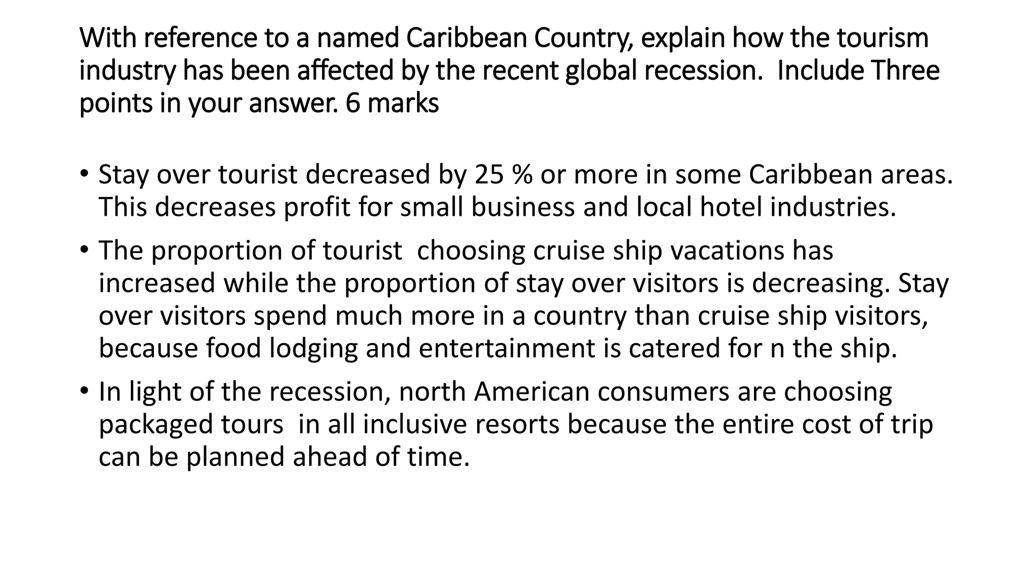 With reference to a named Caribbean Country, explain how the tourism
industry has been affected by the recent global recession. Include Three
points in your answer. 6 marks
• Stay over tourist decreased by 25 % or more in some Caribbean areas.
This decreases profit for small business and local hotel industries.
• The proportion of tourist choosing cruise ship vacations has
increased while the proportion of stay over visitors is decreasing. Stay
over visitors spend much more in a country than cruise ship visitors,
because food lodging and entertainment is catered for n the ship.
• In light of the recession, north American consumers are choosing
packaged tours in all inclusive resorts because the entire cost of trip
can be planned ahead of time.
 