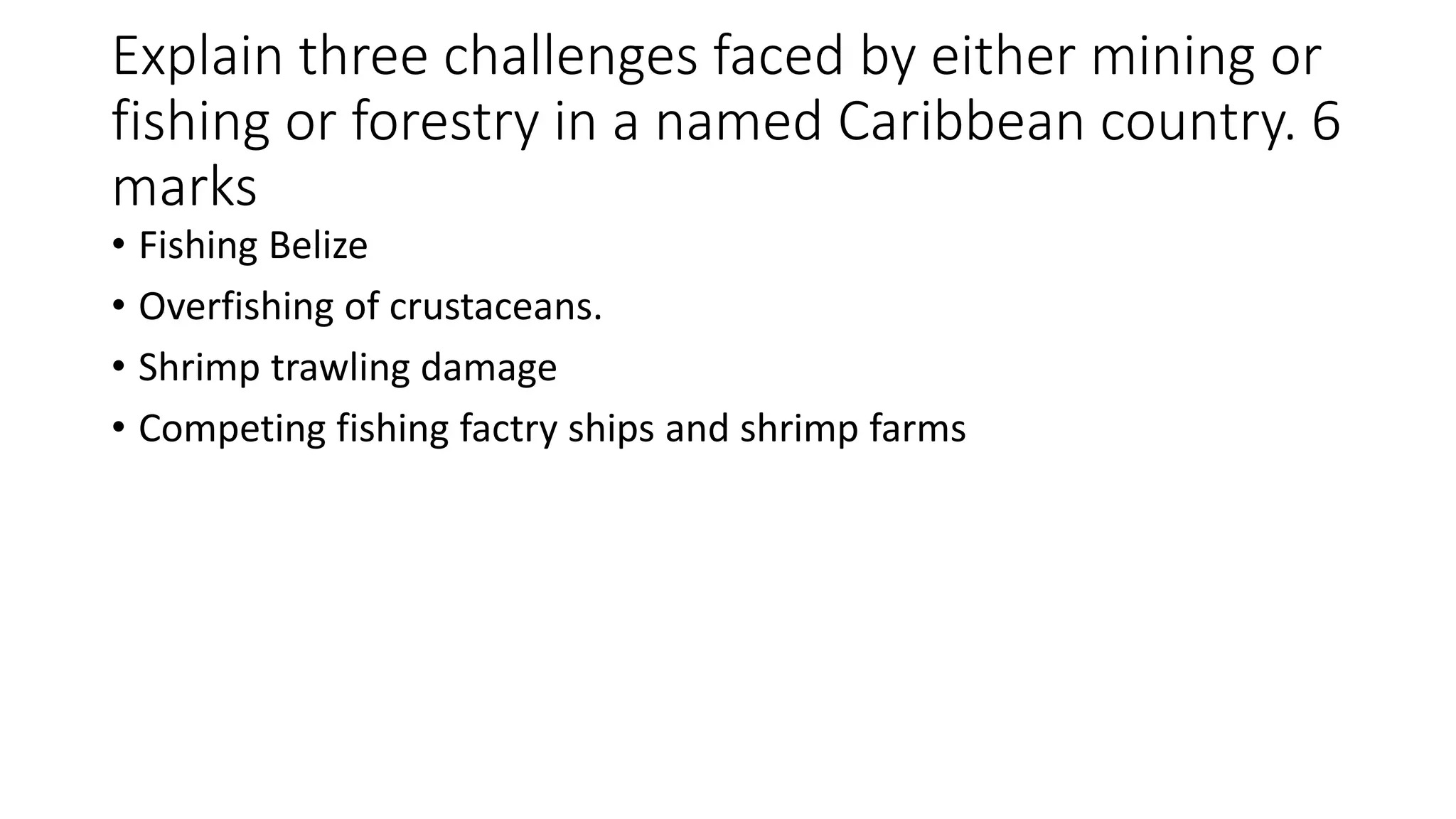 Explain three challenges faced by either mining or
fishing or forestry in a named Caribbean country. 6
marks
• Fishing Belize
• Overfishing of crustaceans.
• Shrimp trawling damage
• Competing fishing factry ships and shrimp farms
 