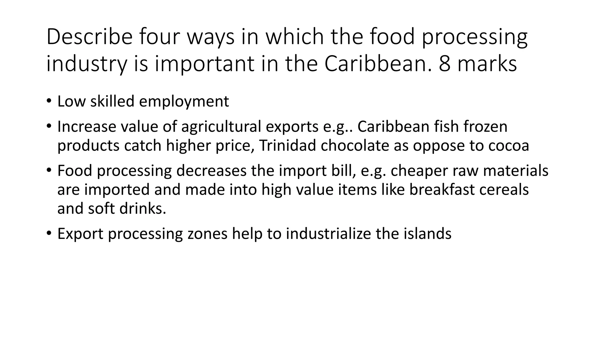 Describe four ways in which the food processing
industry is important in the Caribbean. 8 marks
• Low skilled employment
• Increase value of agricultural exports e.g.. Caribbean fish frozen
products catch higher price, Trinidad chocolate as oppose to cocoa
• Food processing decreases the import bill, e.g. cheaper raw materials
are imported and made into high value items like breakfast cereals
and soft drinks.
• Export processing zones help to industrialize the islands
 