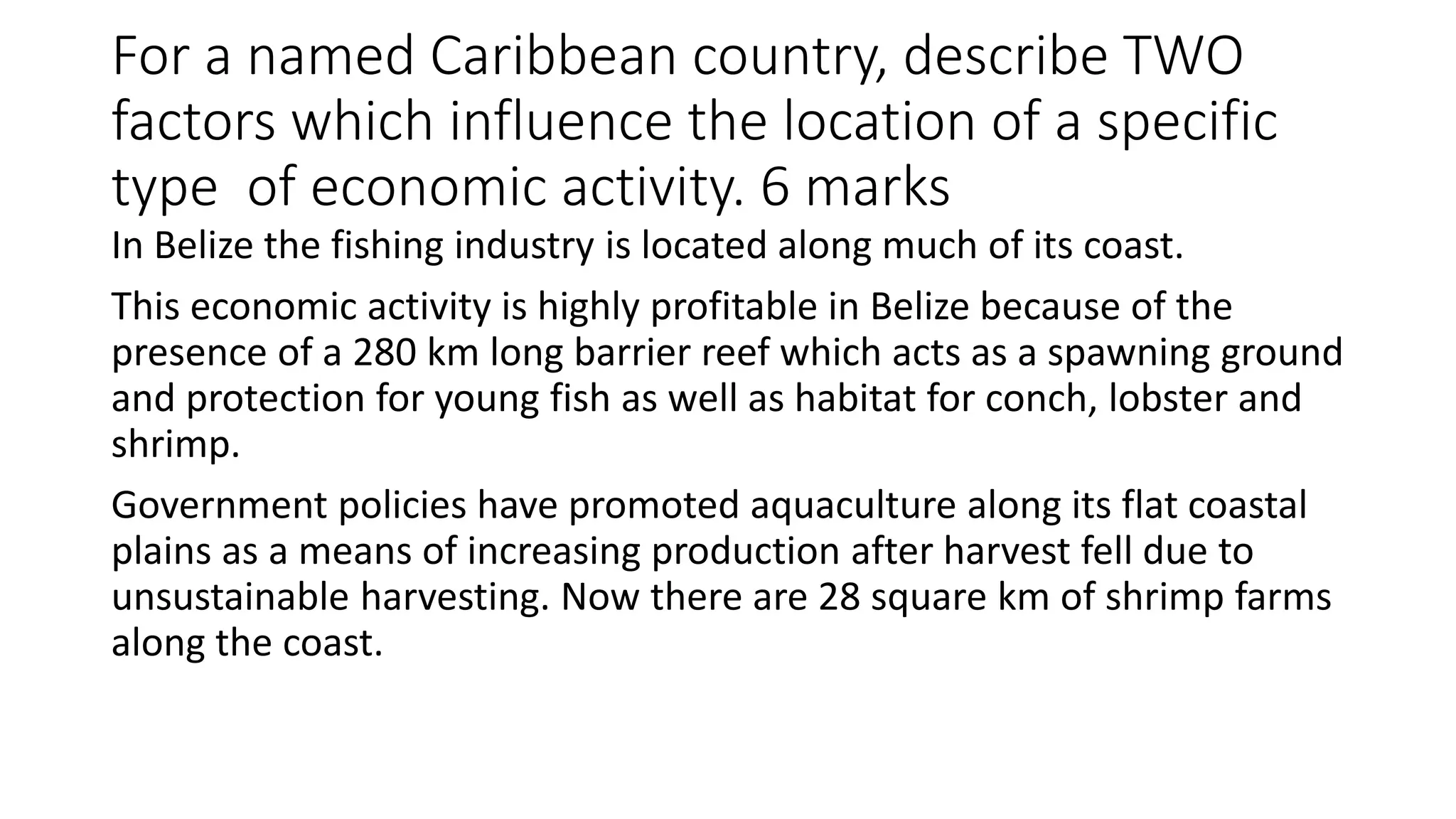 For a named Caribbean country, describe TWO
factors which influence the location of a specific
type of economic activity. 6 marks
In Belize the fishing industry is located along much of its coast.
This economic activity is highly profitable in Belize because of the
presence of a 280 km long barrier reef which acts as a spawning ground
and protection for young fish as well as habitat for conch, lobster and
shrimp.
Government policies have promoted aquaculture along its flat coastal
plains as a means of increasing production after harvest fell due to
unsustainable harvesting. Now there are 28 square km of shrimp farms
along the coast.
 