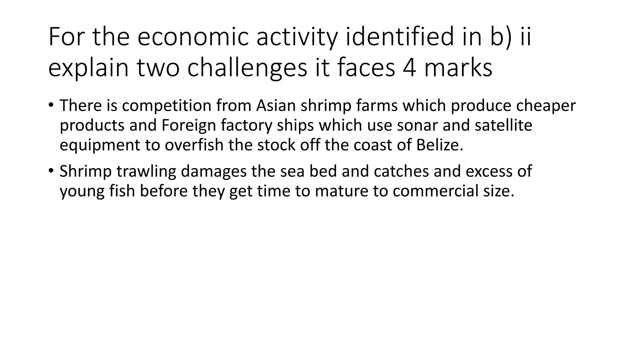 For the economic activity identified in b) ii
explain two challenges it faces 4 marks
• There is competition from Asian shrimp farms which produce cheaper
products and Foreign factory ships which use sonar and satellite
equipment to overfish the stock off the coast of Belize.
• Shrimp trawling damages the sea bed and catches and excess of
young fish before they get time to mature to commercial size.
 