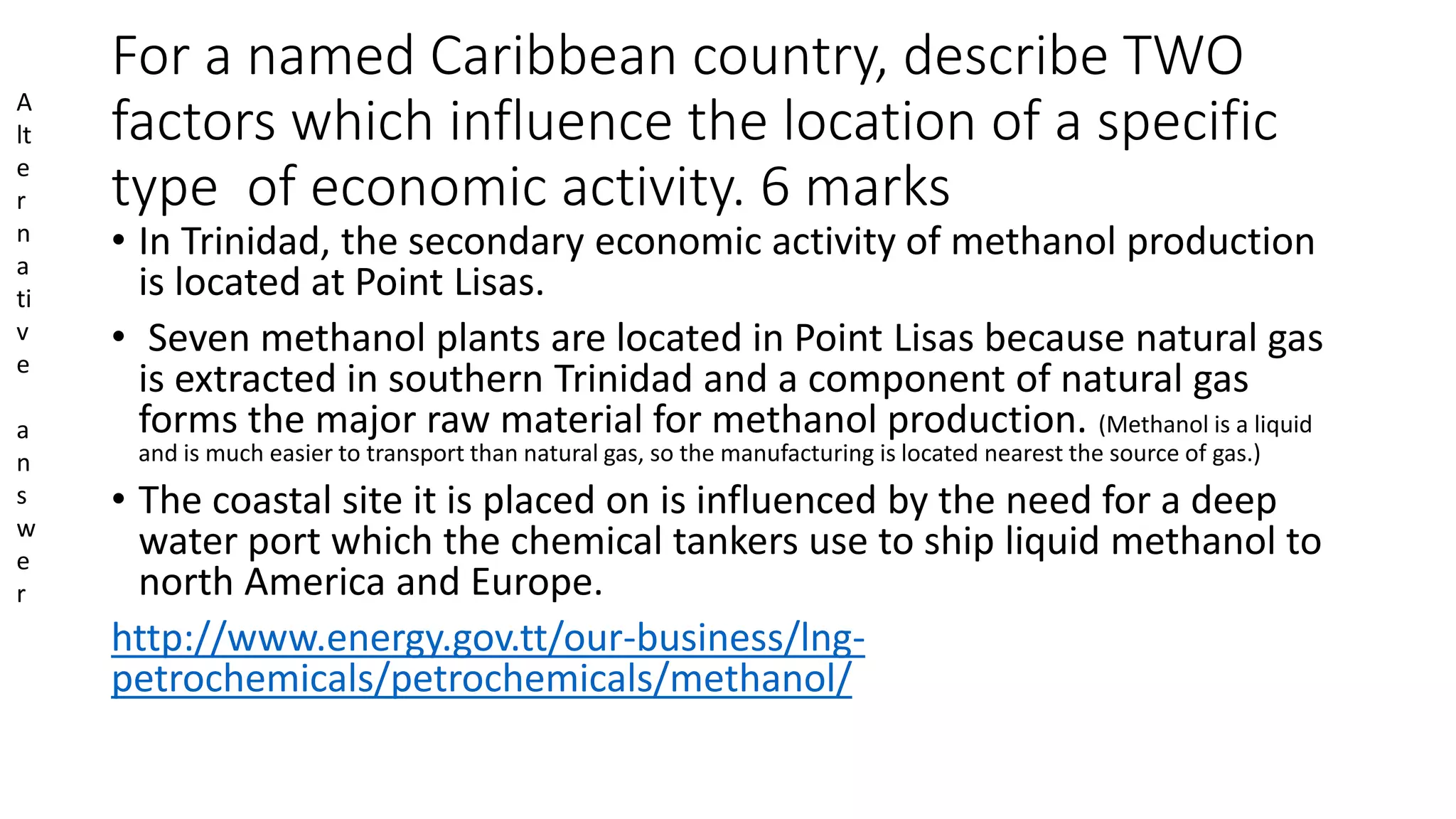 For a named Caribbean country, describe TWO
factors which influence the location of a specific
type of economic activity. 6 marks
• In Trinidad, the secondary economic activity of methanol production
is located at Point Lisas.
• Seven methanol plants are located in Point Lisas because natural gas
is extracted in southern Trinidad and a component of natural gas
forms the major raw material for methanol production. (Methanol is a liquid
and is much easier to transport than natural gas, so the manufacturing is located nearest the source of gas.)
• The coastal site it is placed on is influenced by the need for a deep
water port which the chemical tankers use to ship liquid methanol to
north America and Europe.
http://www.energy.gov.tt/our-business/lng-
petrochemicals/petrochemicals/methanol/
A
lt
e
r
n
a
ti
v
e
a
n
s
w
e
r
 