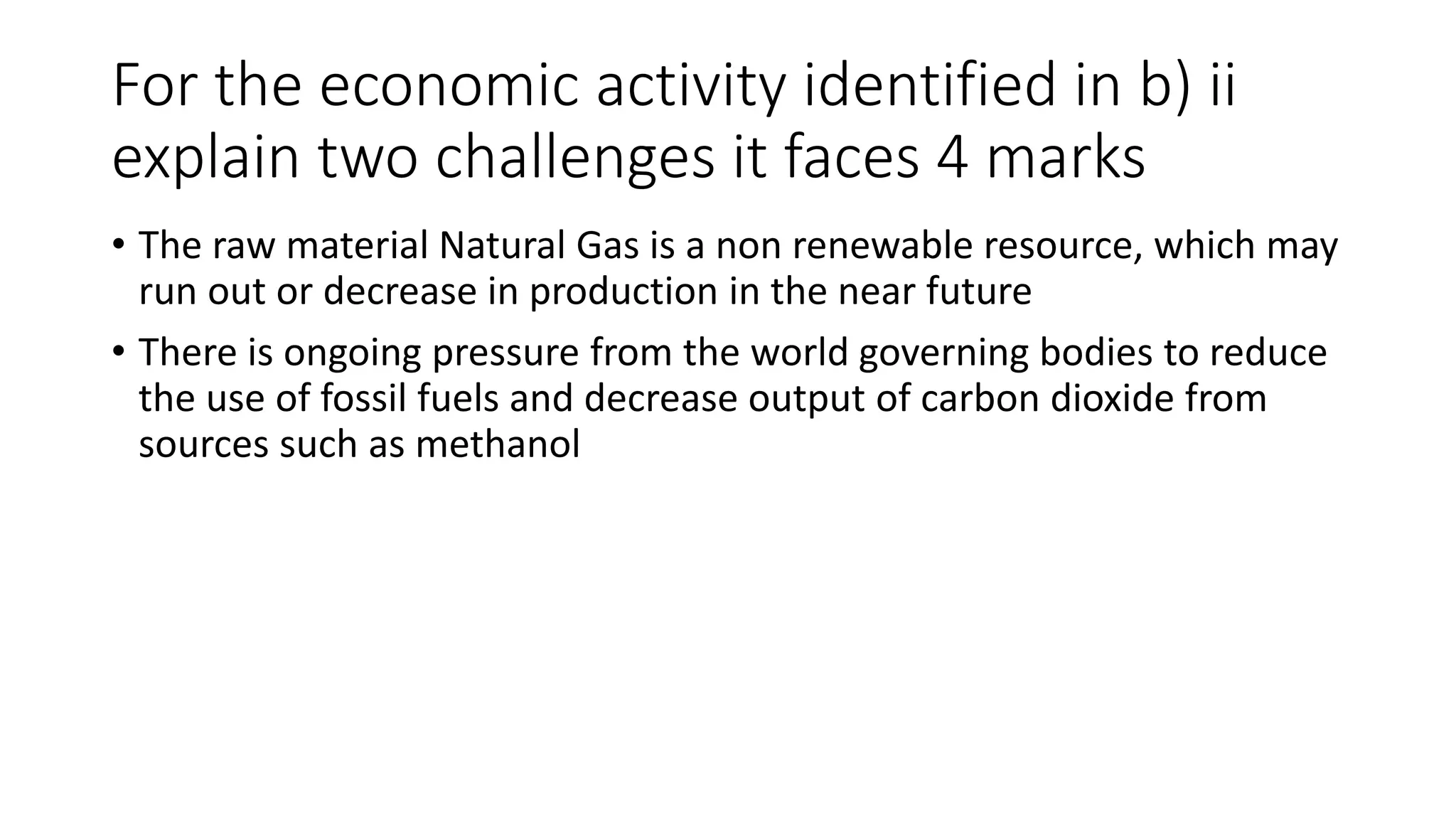 For the economic activity identified in b) ii
explain two challenges it faces 4 marks
• The raw material Natural Gas is a non renewable resource, which may
run out or decrease in production in the near future
• There is ongoing pressure from the world governing bodies to reduce
the use of fossil fuels and decrease output of carbon dioxide from
sources such as methanol
 