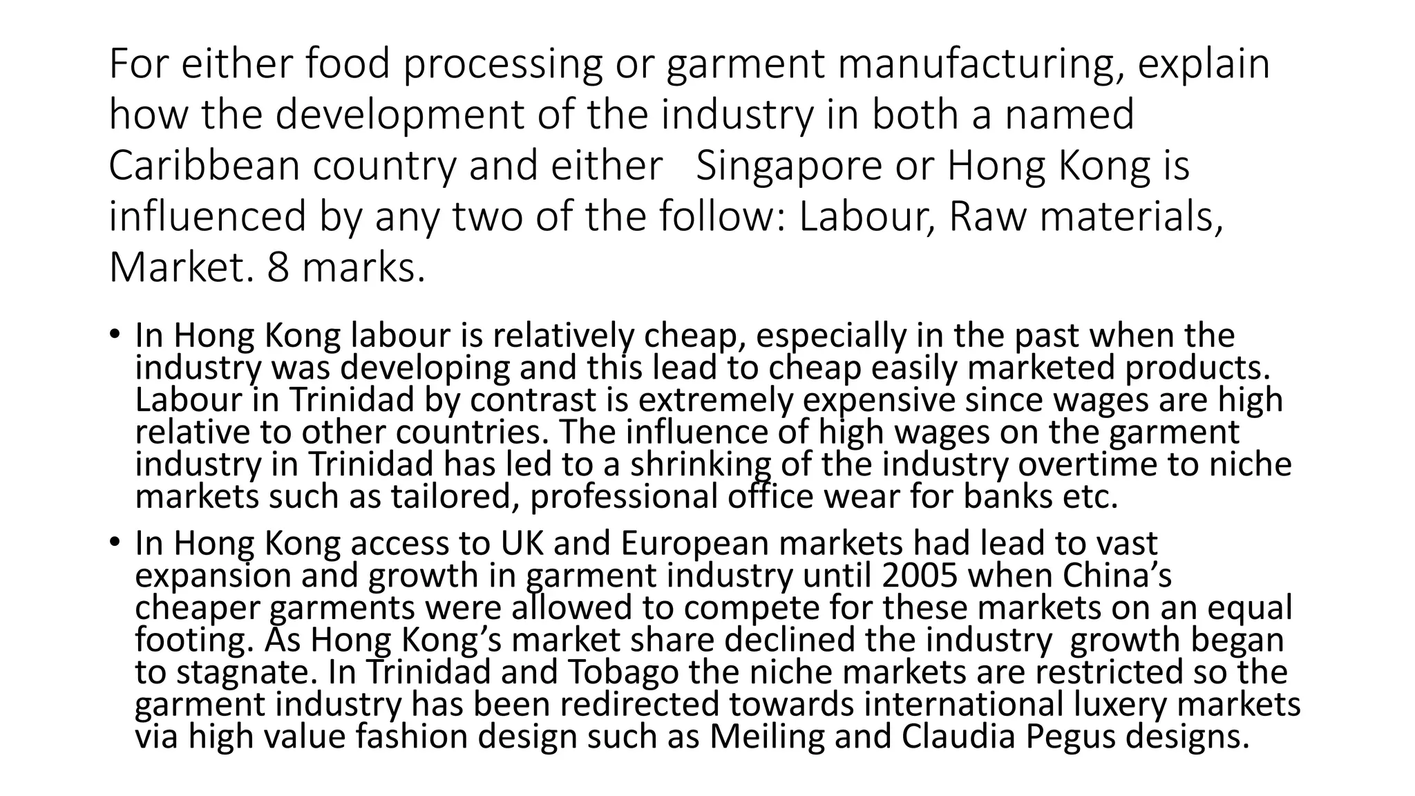 For either food processing or garment manufacturing, explain
how the development of the industry in both a named
Caribbean country and either Singapore or Hong Kong is
influenced by any two of the follow: Labour, Raw materials,
Market. 8 marks.
• In Hong Kong labour is relatively cheap, especially in the past when the
industry was developing and this lead to cheap easily marketed products.
Labour in Trinidad by contrast is extremely expensive since wages are high
relative to other countries. The influence of high wages on the garment
industry in Trinidad has led to a shrinking of the industry overtime to niche
markets such as tailored, professional office wear for banks etc.
• In Hong Kong access to UK and European markets had lead to vast
expansion and growth in garment industry until 2005 when China’s
cheaper garments were allowed to compete for these markets on an equal
footing. As Hong Kong’s market share declined the industry growth began
to stagnate. In Trinidad and Tobago the niche markets are restricted so the
garment industry has been redirected towards international luxery markets
via high value fashion design such as Meiling and Claudia Pegus designs.
 