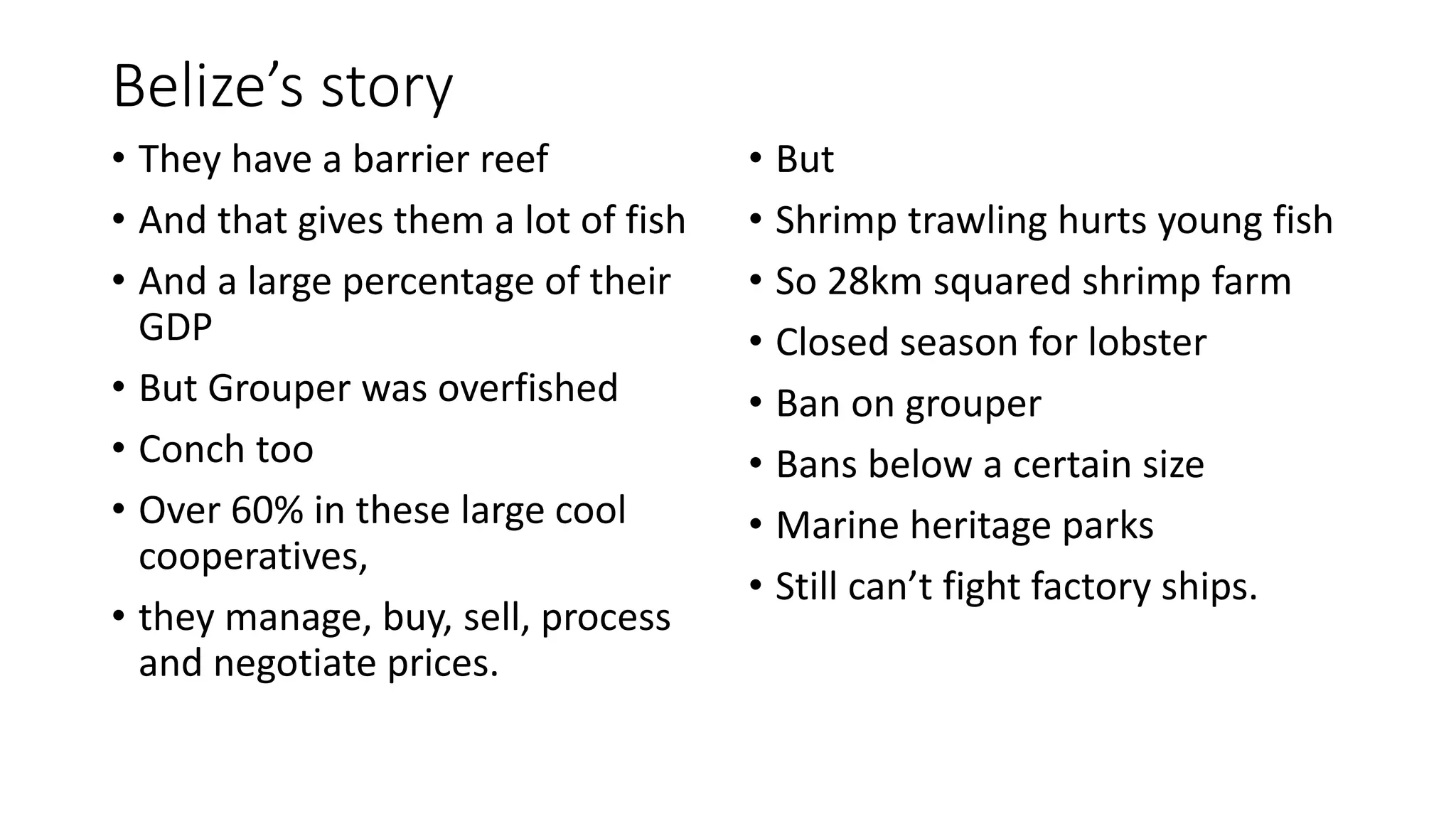Belize’s story
• They have a barrier reef
• And that gives them a lot of fish
• And a large percentage of their
GDP
• But Grouper was overfished
• Conch too
• Over 60% in these large cool
cooperatives,
• they manage, buy, sell, process
and negotiate prices.
• But
• Shrimp trawling hurts young fish
• So 28km squared shrimp farm
• Closed season for lobster
• Ban on grouper
• Bans below a certain size
• Marine heritage parks
• Still can’t fight factory ships.
 